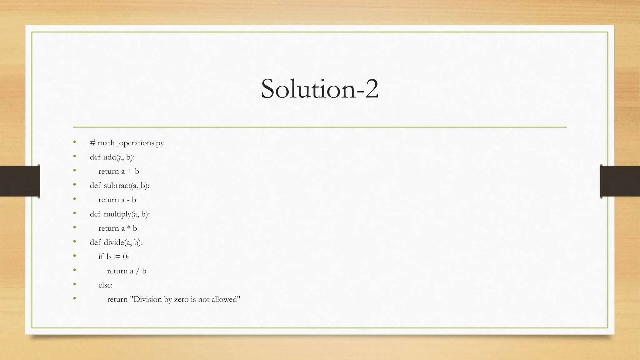 Solution-2
• # math_operations.py
• def add(a, b):
• return a + b
• def subtract(a, b):
• return a - b
• def multiply(a, b):
• return a * b
• def divide(a, b):
• if b != 0:
• return a / b
• else:
• return "Division by zero is not allowed"
 