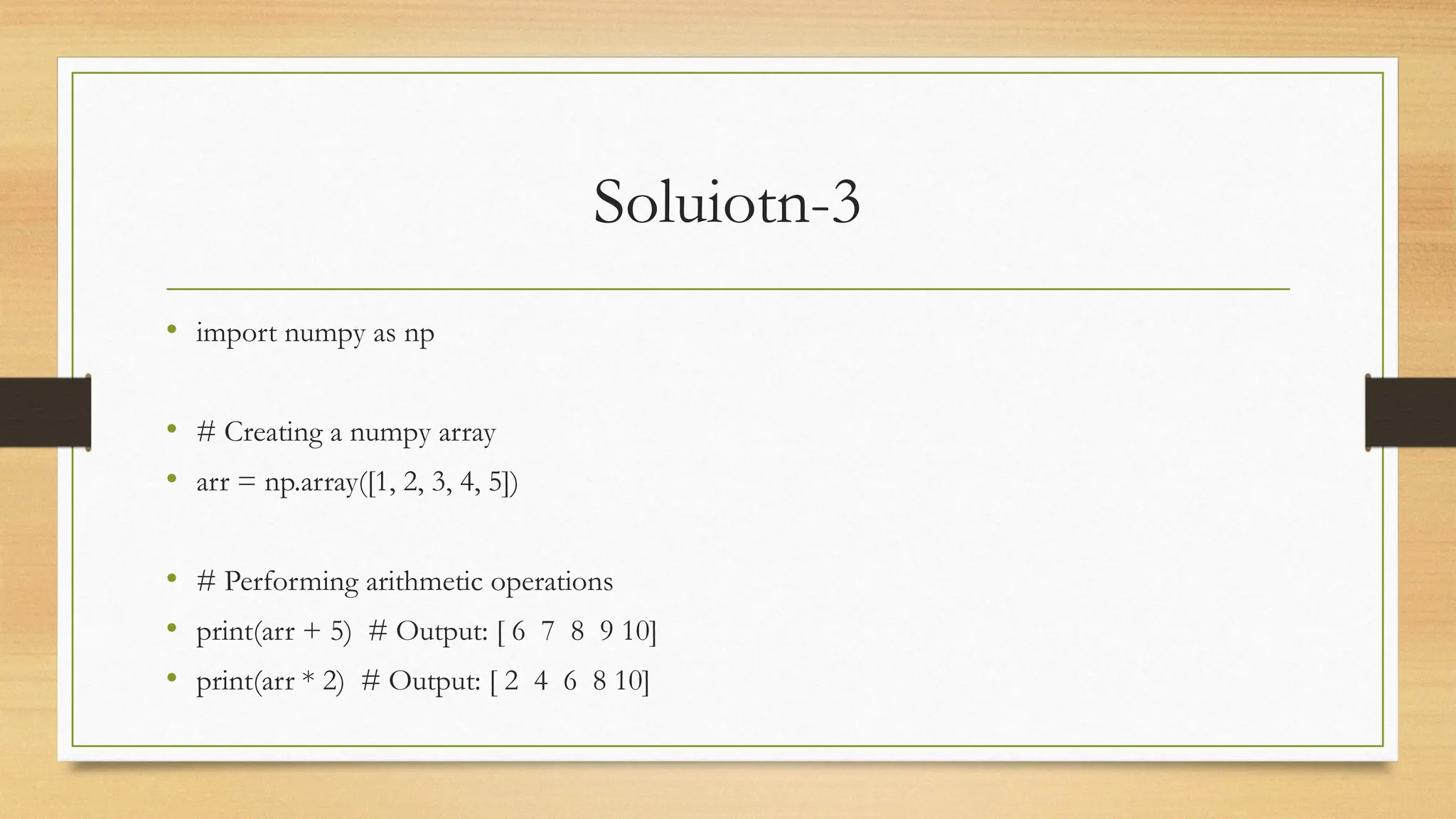 Soluiotn-3
• import numpy as np
• # Creating a numpy array
• arr = np.array([1, 2, 3, 4, 5])
• # Performing arithmetic operations
• print(arr + 5) # Output: [ 6 7 8 9 10]
• print(arr * 2) # Output: [ 2 4 6 8 10]
 