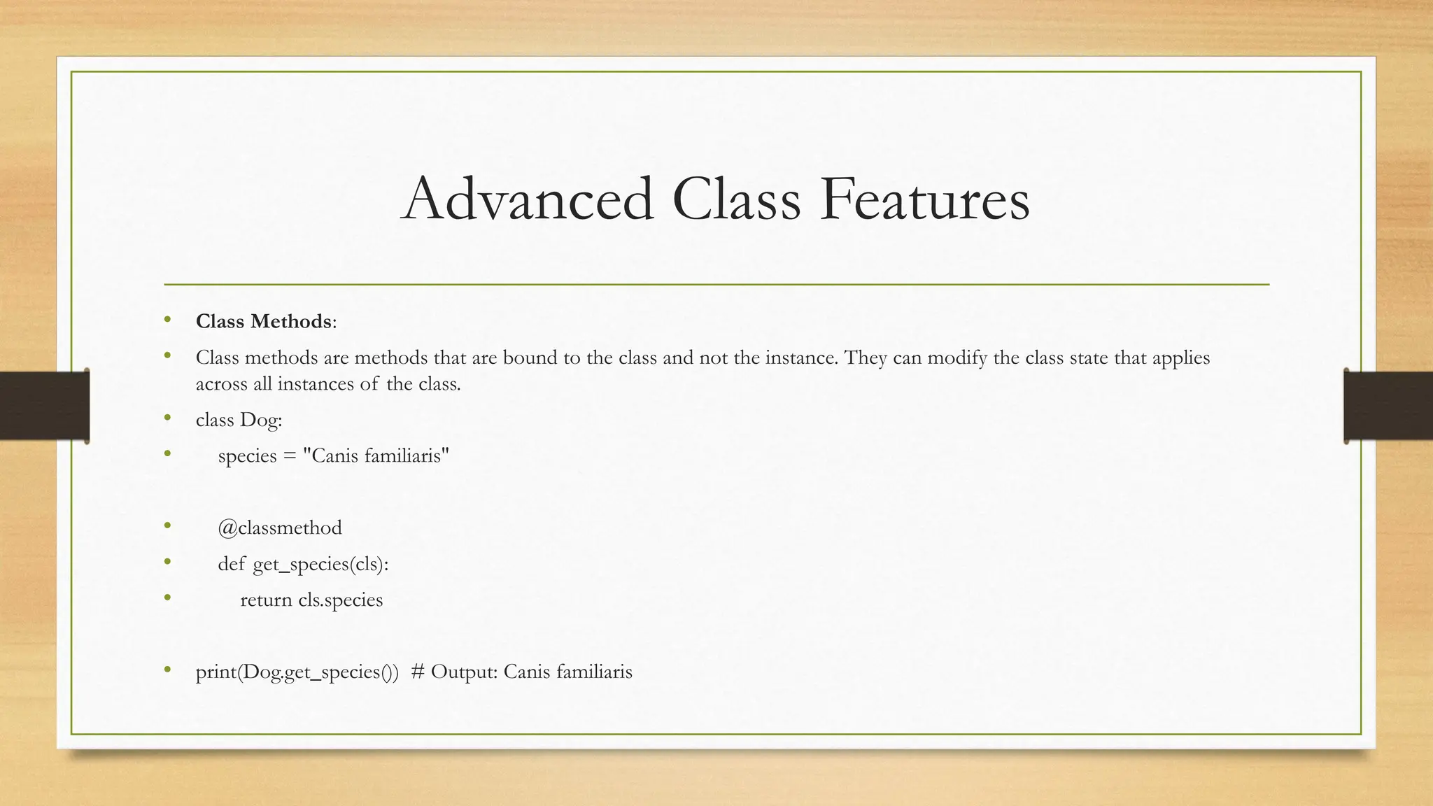 Advanced Class Features
• Class Methods:
• Class methods are methods that are bound to the class and not the instance. They can modify the class state that applies
across all instances of the class.
• class Dog:
• species = "Canis familiaris"
• @classmethod
• def get_species(cls):
• return cls.species
• print(Dog.get_species()) # Output: Canis familiaris
 