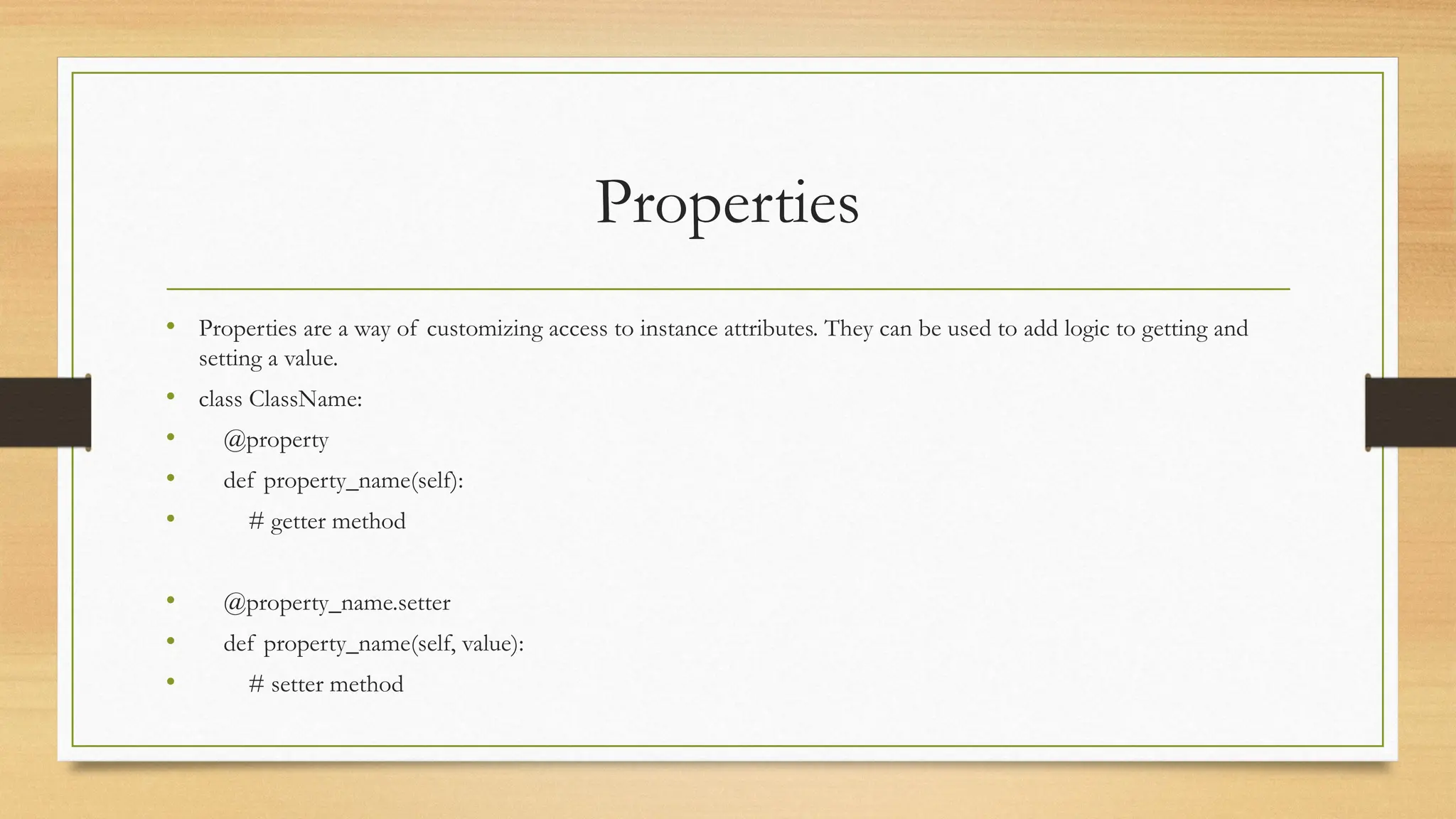 Properties
• Properties are a way of customizing access to instance attributes. They can be used to add logic to getting and
setting a value.
• class ClassName:
• @property
• def property_name(self):
• # getter method
• @property_name.setter
• def property_name(self, value):
• # setter method
 