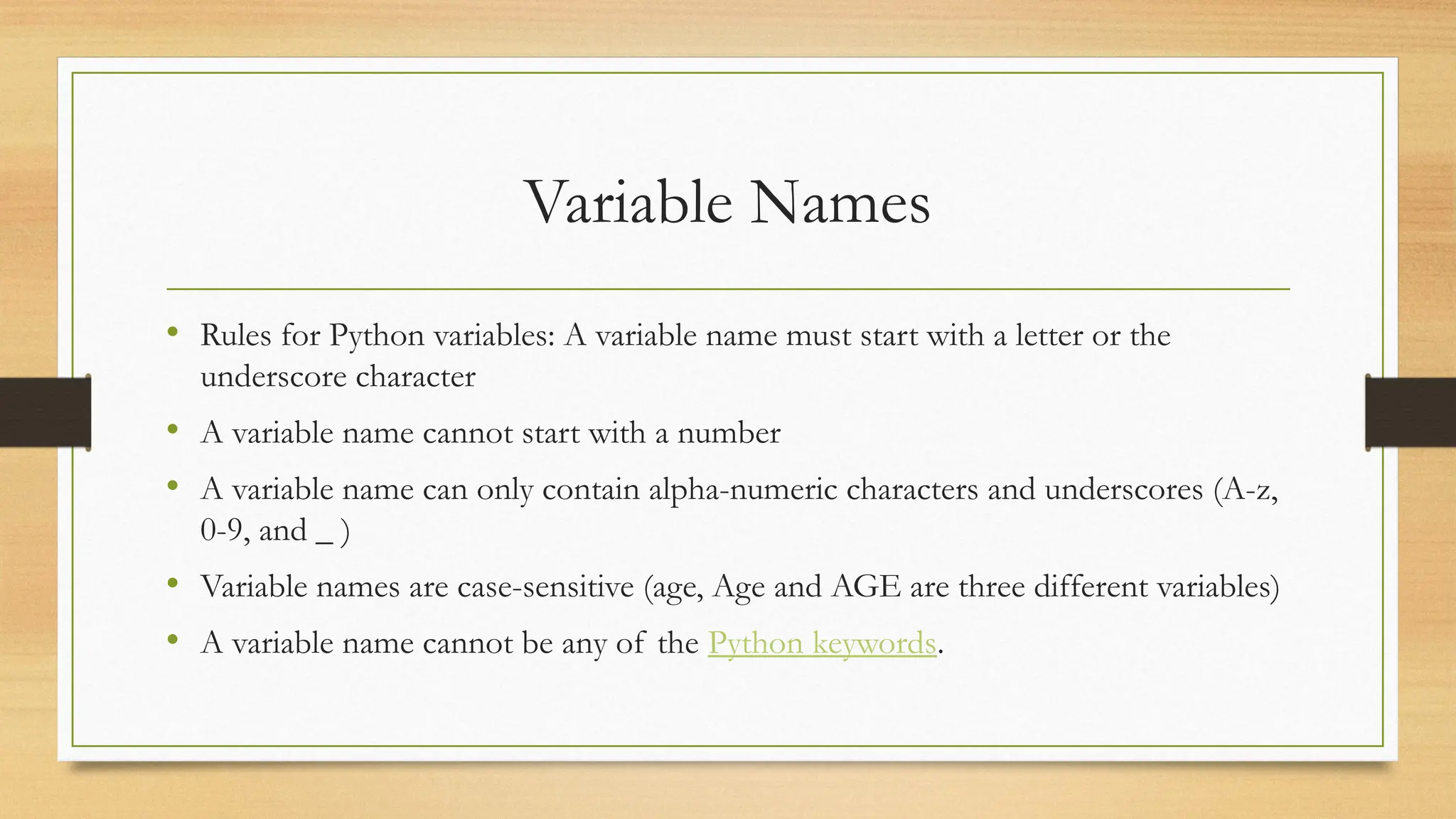 Variable Names
• Rules for Python variables: A variable name must start with a letter or the
underscore character
• A variable name cannot start with a number
• A variable name can only contain alpha-numeric characters and underscores (A-z,
0-9, and _ )
• Variable names are case-sensitive (age, Age and AGE are three different variables)
• A variable name cannot be any of the Python keywords.
 