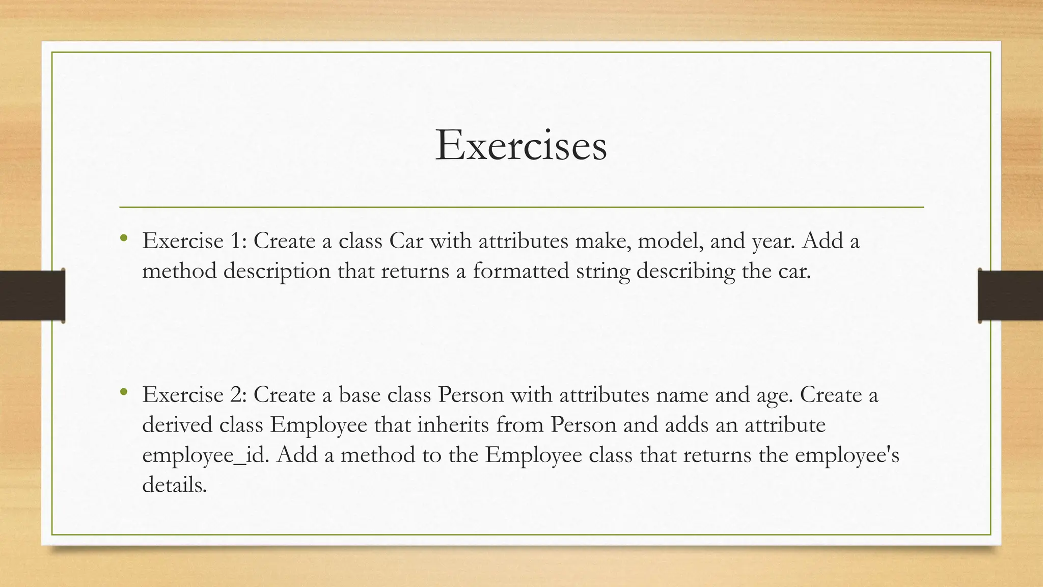 Exercises
• Exercise 1: Create a class Car with attributes make, model, and year. Add a
method description that returns a formatted string describing the car.
• Exercise 2: Create a base class Person with attributes name and age. Create a
derived class Employee that inherits from Person and adds an attribute
employee_id. Add a method to the Employee class that returns the employee's
details.
 