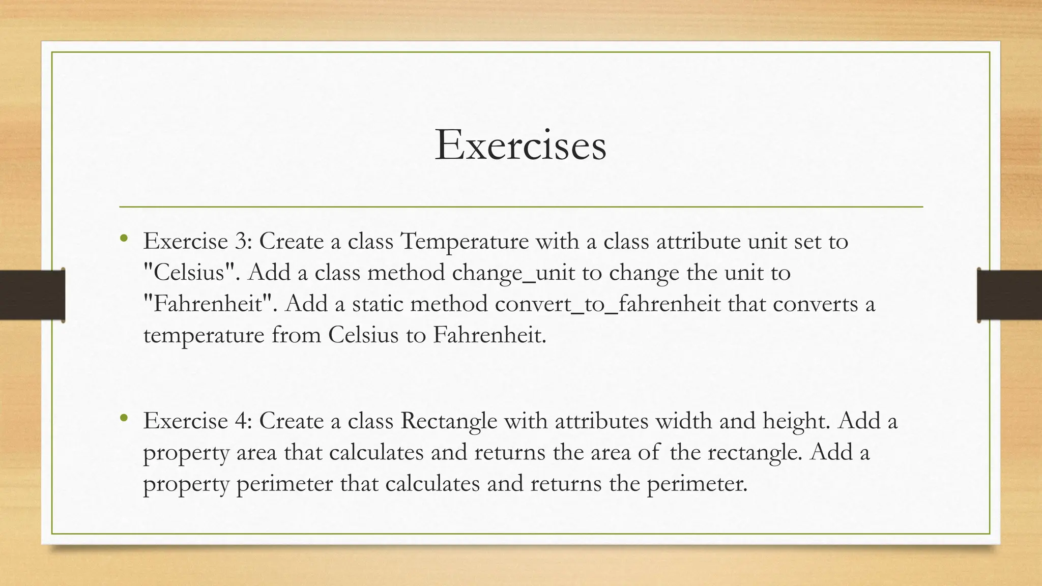 Exercises
• Exercise 3: Create a class Temperature with a class attribute unit set to
"Celsius". Add a class method change_unit to change the unit to
"Fahrenheit". Add a static method convert_to_fahrenheit that converts a
temperature from Celsius to Fahrenheit.
• Exercise 4: Create a class Rectangle with attributes width and height. Add a
property area that calculates and returns the area of the rectangle. Add a
property perimeter that calculates and returns the perimeter.
 