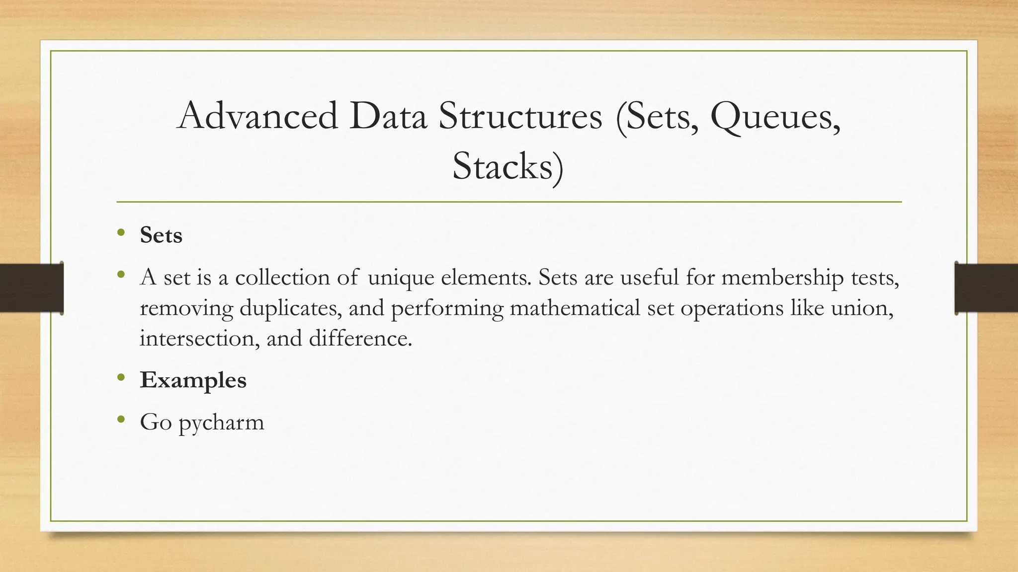 Advanced Data Structures (Sets, Queues,
Stacks)
• Sets
• A set is a collection of unique elements. Sets are useful for membership tests,
removing duplicates, and performing mathematical set operations like union,
intersection, and difference.
• Examples
• Go pycharm
 