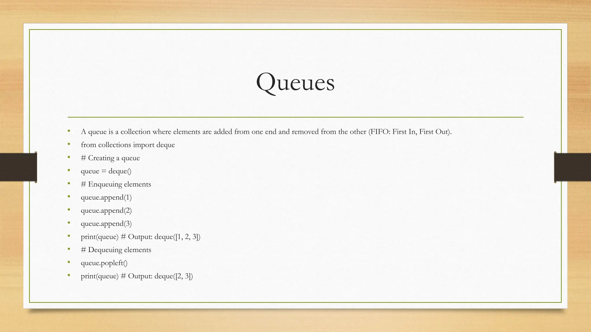 Queues
• A queue is a collection where elements are added from one end and removed from the other (FIFO: First In, First Out).
• from collections import deque
• # Creating a queue
• queue = deque()
• # Enqueuing elements
• queue.append(1)
• queue.append(2)
• queue.append(3)
• print(queue) # Output: deque([1, 2, 3])
• # Dequeuing elements
• queue.popleft()
• print(queue) # Output: deque([2, 3])
 