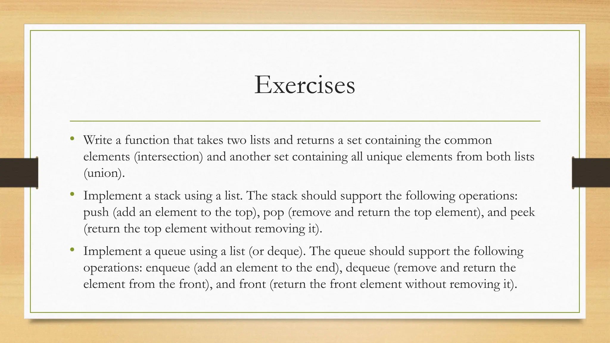 Exercises
• Write a function that takes two lists and returns a set containing the common
elements (intersection) and another set containing all unique elements from both lists
(union).
• Implement a stack using a list. The stack should support the following operations:
push (add an element to the top), pop (remove and return the top element), and peek
(return the top element without removing it).
• Implement a queue using a list (or deque). The queue should support the following
operations: enqueue (add an element to the end), dequeue (remove and return the
element from the front), and front (return the front element without removing it).
 