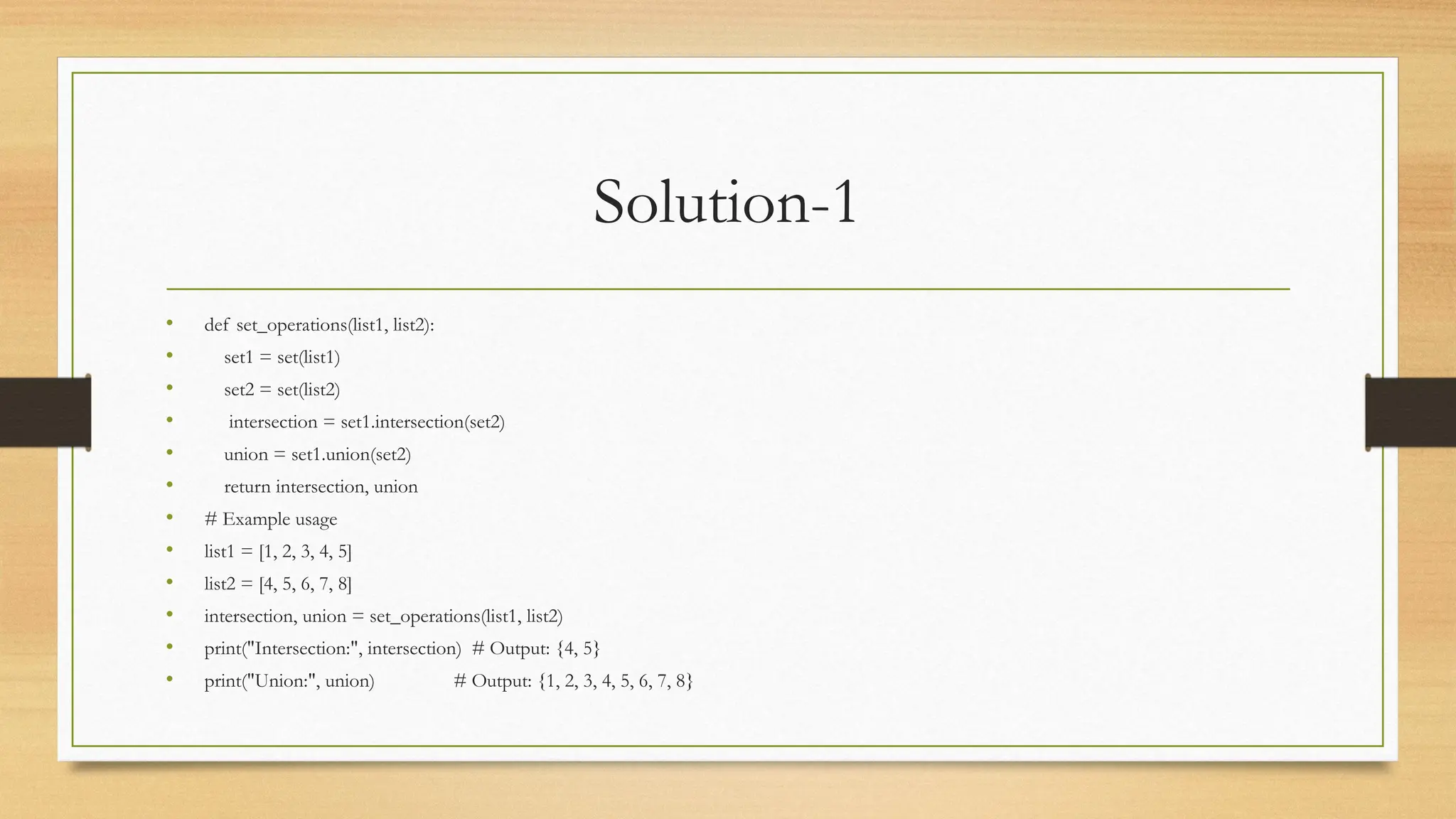 Solution-1
• def set_operations(list1, list2):
• set1 = set(list1)
• set2 = set(list2)
• intersection = set1.intersection(set2)
• union = set1.union(set2)
• return intersection, union
• # Example usage
• list1 = [1, 2, 3, 4, 5]
• list2 = [4, 5, 6, 7, 8]
• intersection, union = set_operations(list1, list2)
• print("Intersection:", intersection) # Output: {4, 5}
• print("Union:", union) # Output: {1, 2, 3, 4, 5, 6, 7, 8}
 