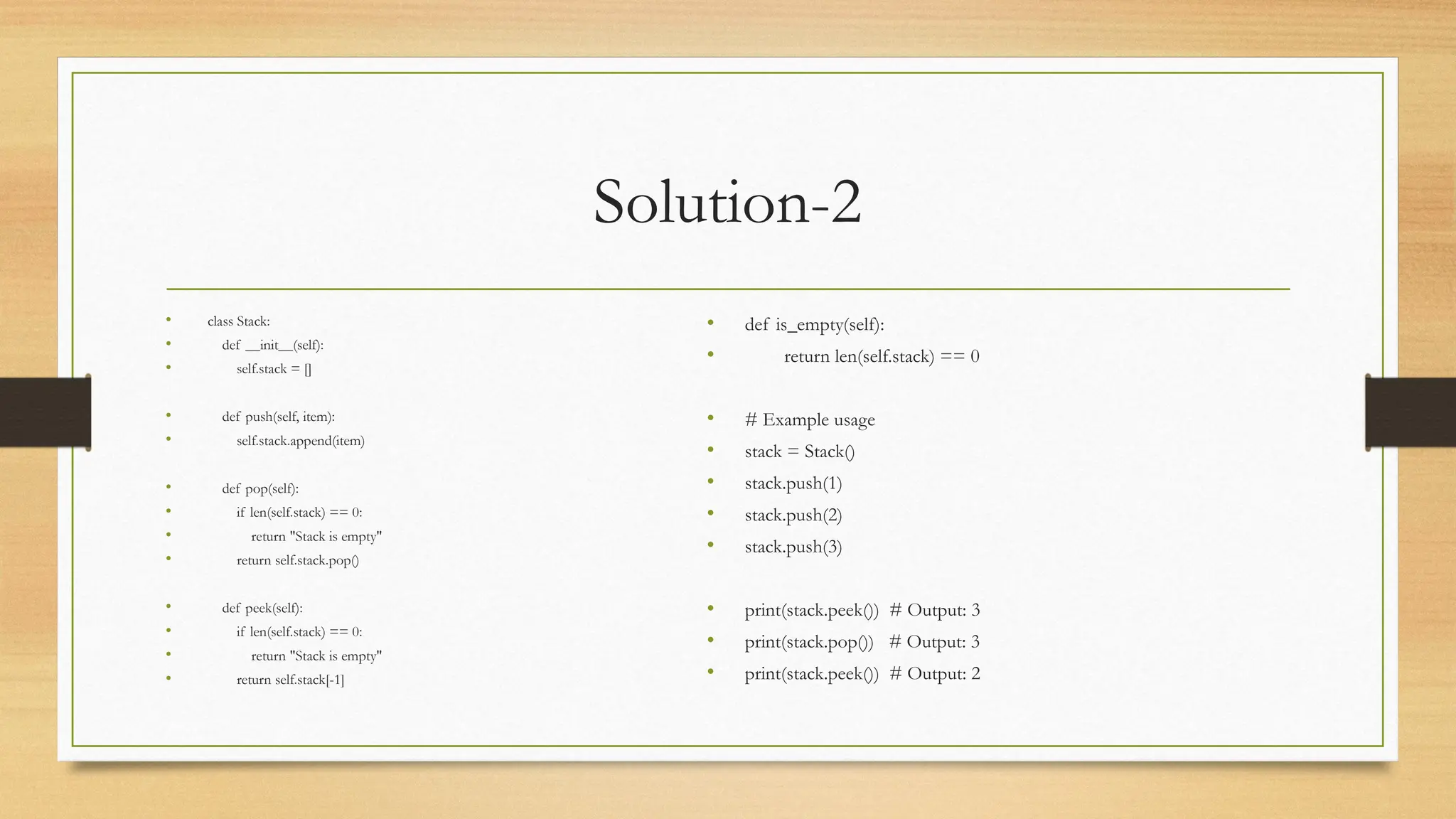 Solution-2
• class Stack:
• def __init__(self):
• self.stack = []
• def push(self, item):
• self.stack.append(item)
• def pop(self):
• if len(self.stack) == 0:
• return "Stack is empty"
• return self.stack.pop()
• def peek(self):
• if len(self.stack) == 0:
• return "Stack is empty"
• return self.stack[-1]
• def is_empty(self):
• return len(self.stack) == 0
• # Example usage
• stack = Stack()
• stack.push(1)
• stack.push(2)
• stack.push(3)
• print(stack.peek()) # Output: 3
• print(stack.pop()) # Output: 3
• print(stack.peek()) # Output: 2
 