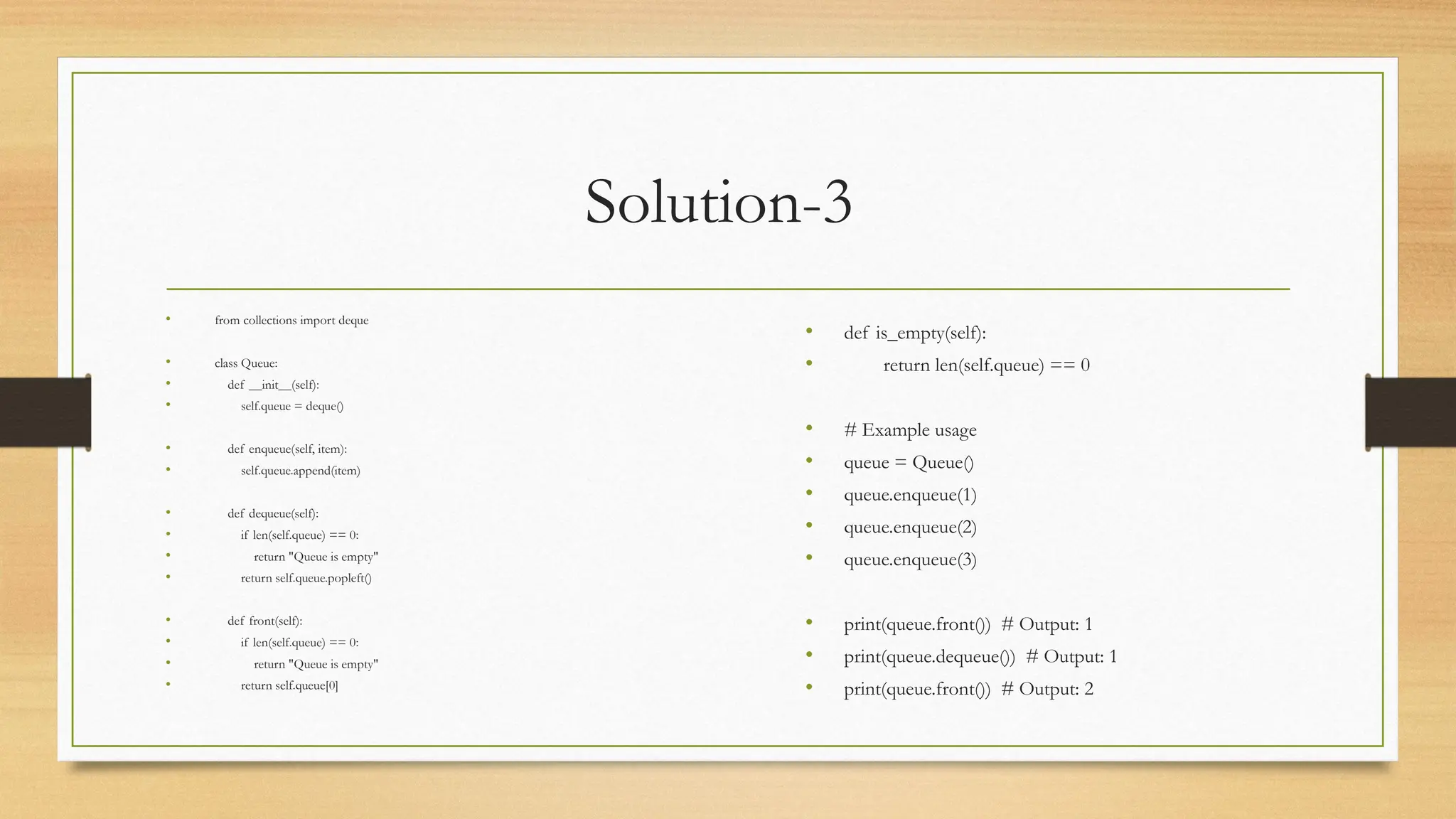 Solution-3
• from collections import deque
• class Queue:
• def __init__(self):
• self.queue = deque()
• def enqueue(self, item):
• self.queue.append(item)
• def dequeue(self):
• if len(self.queue) == 0:
• return "Queue is empty"
• return self.queue.popleft()
• def front(self):
• if len(self.queue) == 0:
• return "Queue is empty"
• return self.queue[0]
• def is_empty(self):
• return len(self.queue) == 0
• # Example usage
• queue = Queue()
• queue.enqueue(1)
• queue.enqueue(2)
• queue.enqueue(3)
• print(queue.front()) # Output: 1
• print(queue.dequeue()) # Output: 1
• print(queue.front()) # Output: 2
 