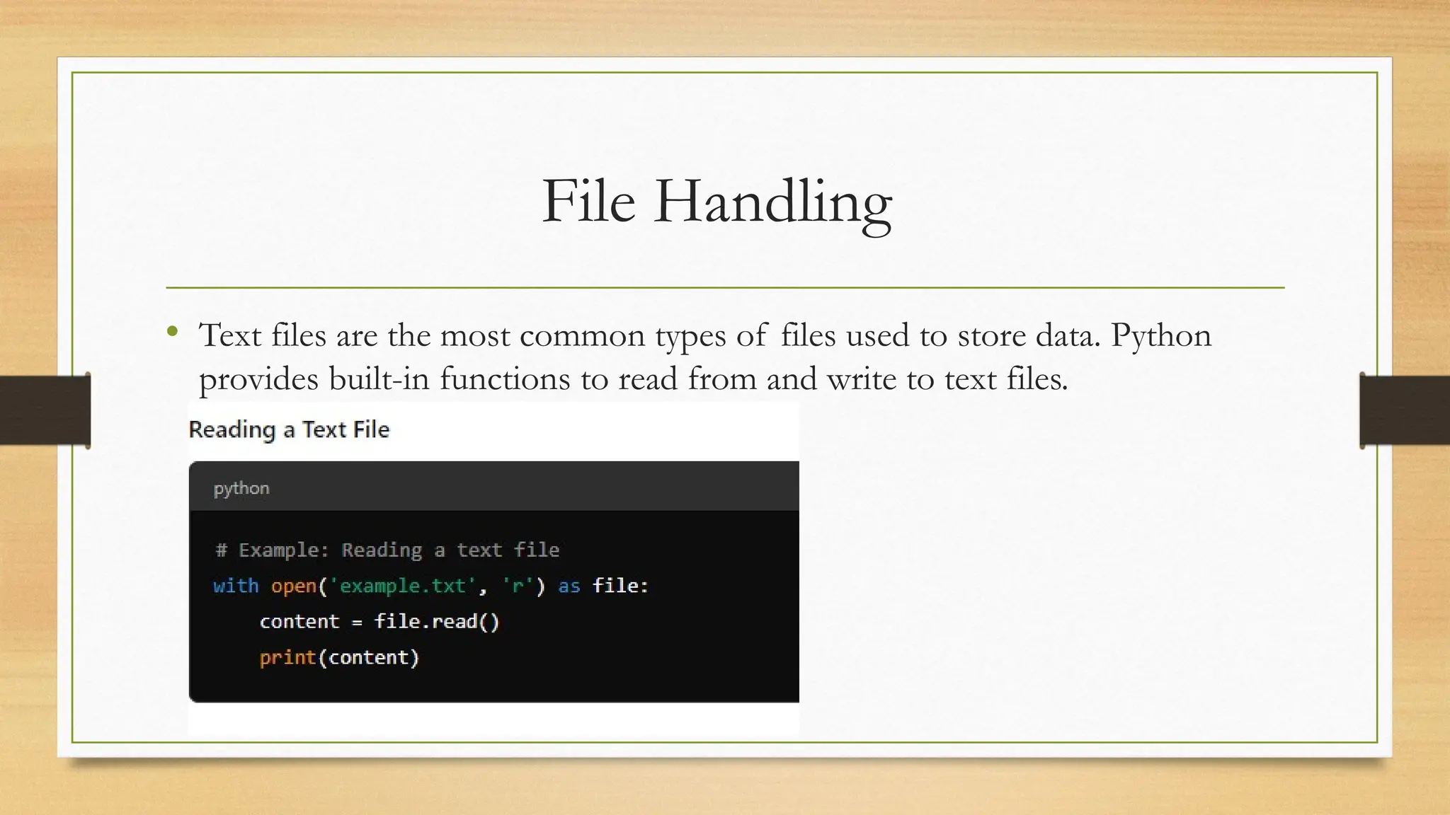 File Handling
• Text files are the most common types of files used to store data. Python
provides built-in functions to read from and write to text files.
 