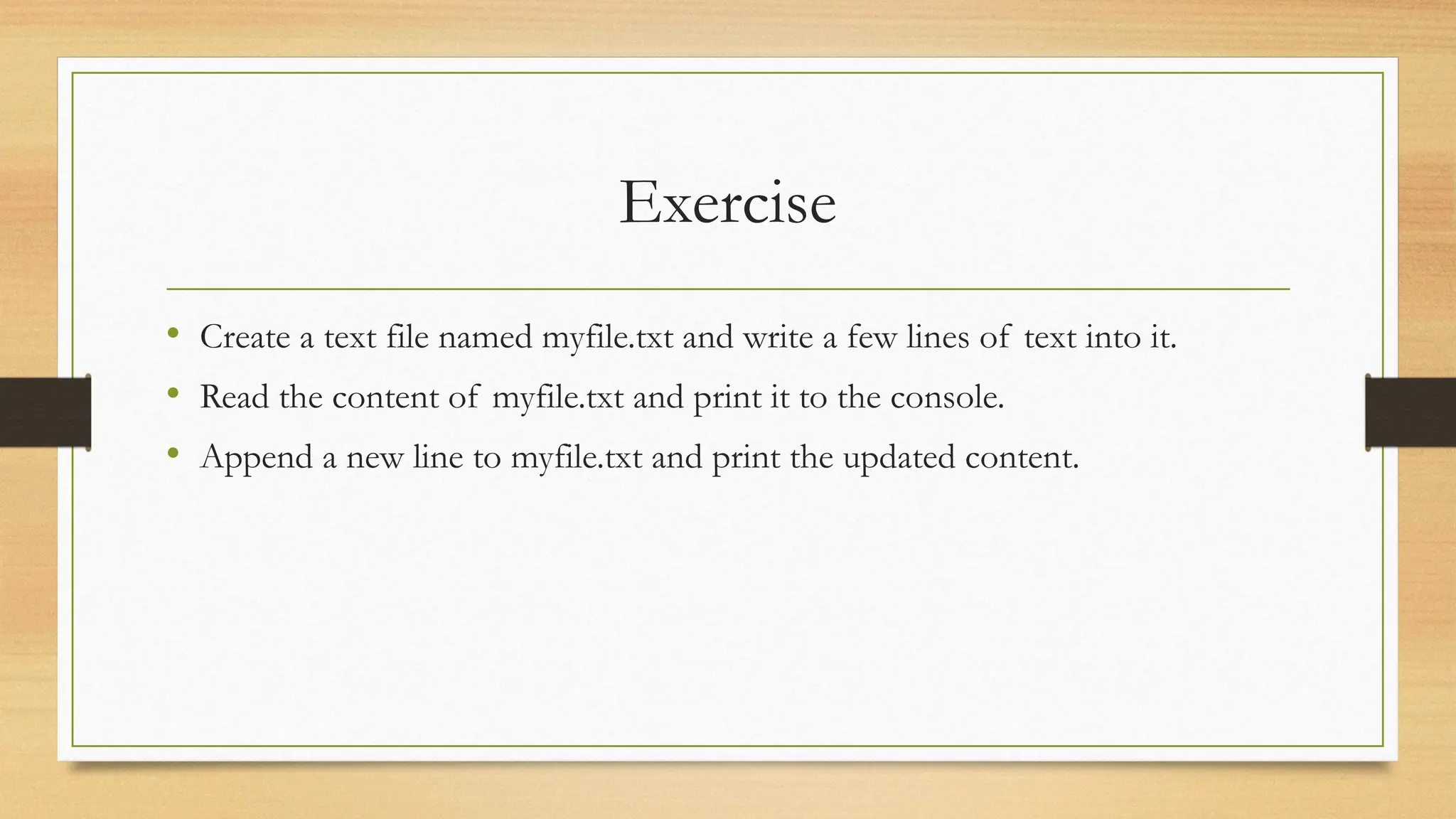 Exercise
• Create a text file named myfile.txt and write a few lines of text into it.
• Read the content of myfile.txt and print it to the console.
• Append a new line to myfile.txt and print the updated content.
 