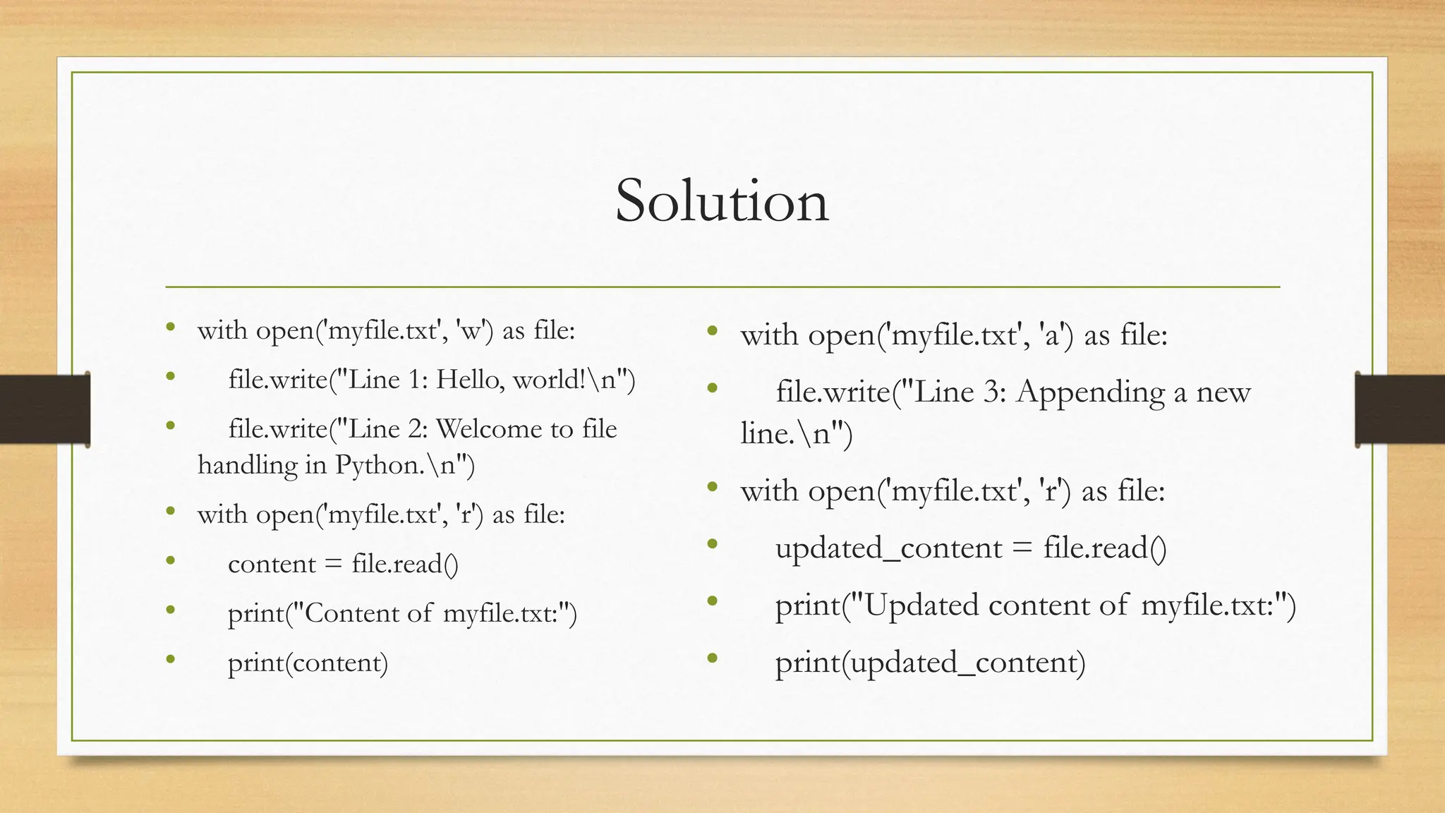 Solution
• with open('myfile.txt', 'w') as file:
• file.write("Line 1: Hello, world!n")
• file.write("Line 2: Welcome to file
handling in Python.n")
• with open('myfile.txt', 'r') as file:
• content = file.read()
• print("Content of myfile.txt:")
• print(content)
• with open('myfile.txt', 'a') as file:
• file.write("Line 3: Appending a new
line.n")
• with open('myfile.txt', 'r') as file:
• updated_content = file.read()
• print("Updated content of myfile.txt:")
• print(updated_content)
 