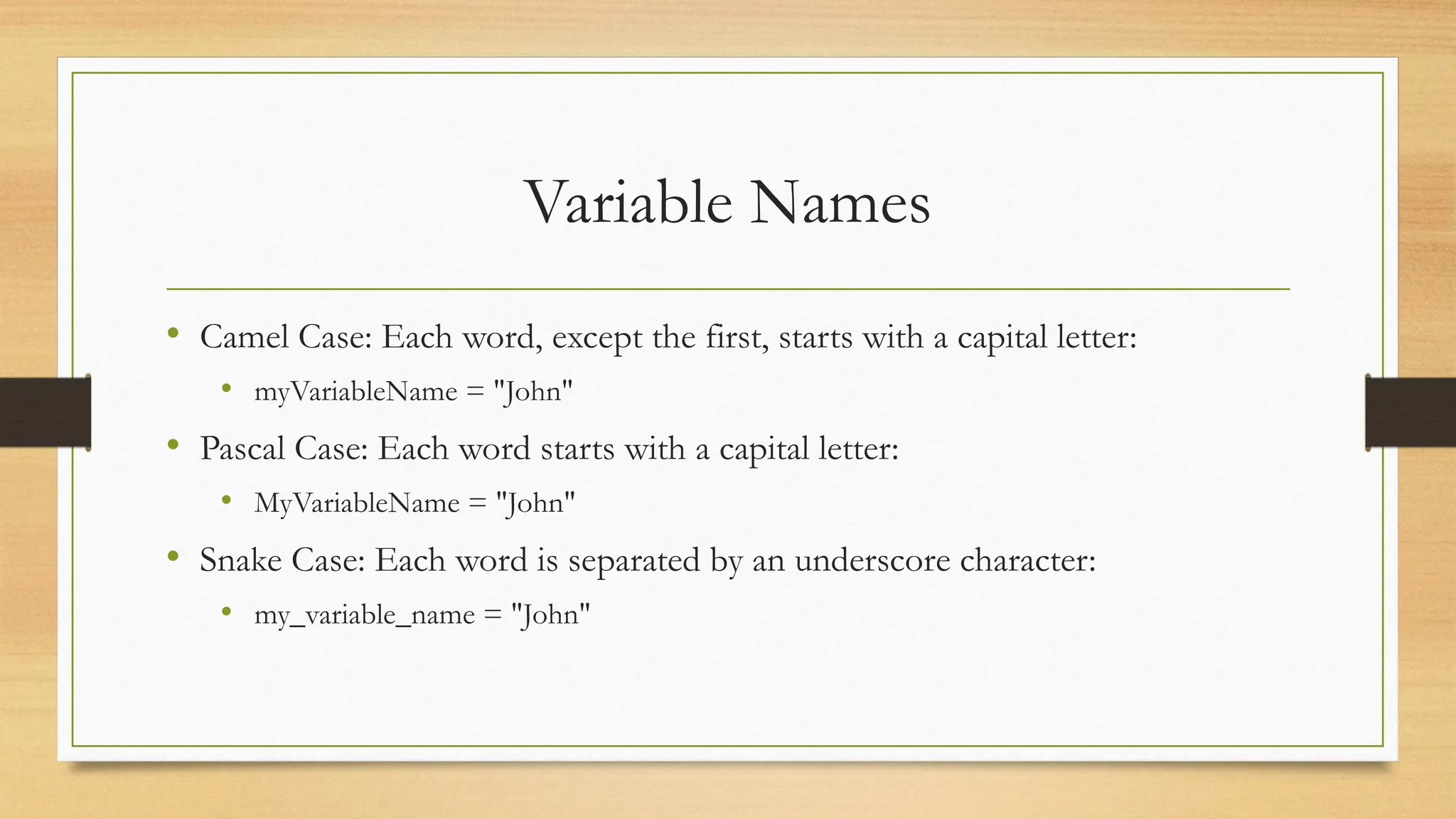 Variable Names
• Camel Case: Each word, except the first, starts with a capital letter:
• myVariableName = "John"
• Pascal Case: Each word starts with a capital letter:
• MyVariableName = "John"
• Snake Case: Each word is separated by an underscore character:
• my_variable_name = "John"
 