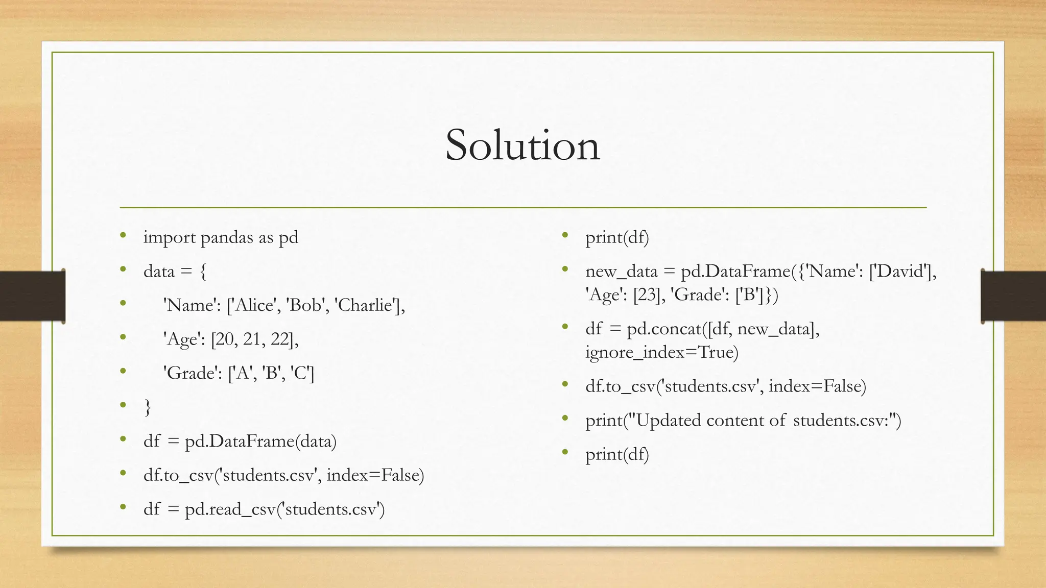 Solution
• import pandas as pd
• data = {
• 'Name': ['Alice', 'Bob', 'Charlie'],
• 'Age': [20, 21, 22],
• 'Grade': ['A', 'B', 'C']
• }
• df = pd.DataFrame(data)
• df.to_csv('students.csv', index=False)
• df = pd.read_csv('students.csv')
• print(df)
• new_data = pd.DataFrame({'Name': ['David'],
'Age': [23], 'Grade': ['B']})
• df = pd.concat([df, new_data],
ignore_index=True)
• df.to_csv('students.csv', index=False)
• print("Updated content of students.csv:")
• print(df)
 
