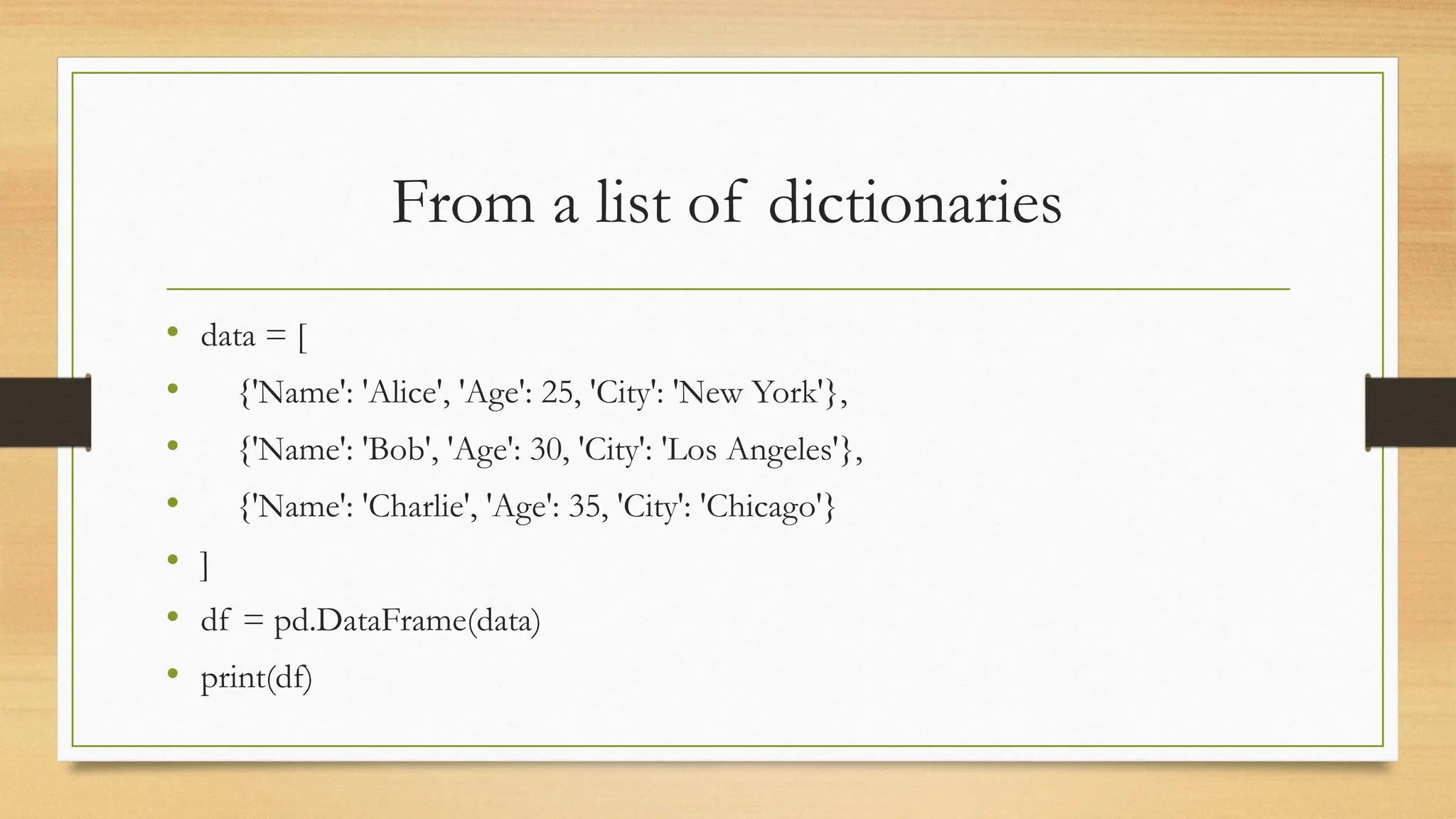 From a list of dictionaries
• data = [
• {'Name': 'Alice', 'Age': 25, 'City': 'New York'},
• {'Name': 'Bob', 'Age': 30, 'City': 'Los Angeles'},
• {'Name': 'Charlie', 'Age': 35, 'City': 'Chicago'}
• ]
• df = pd.DataFrame(data)
• print(df)
 