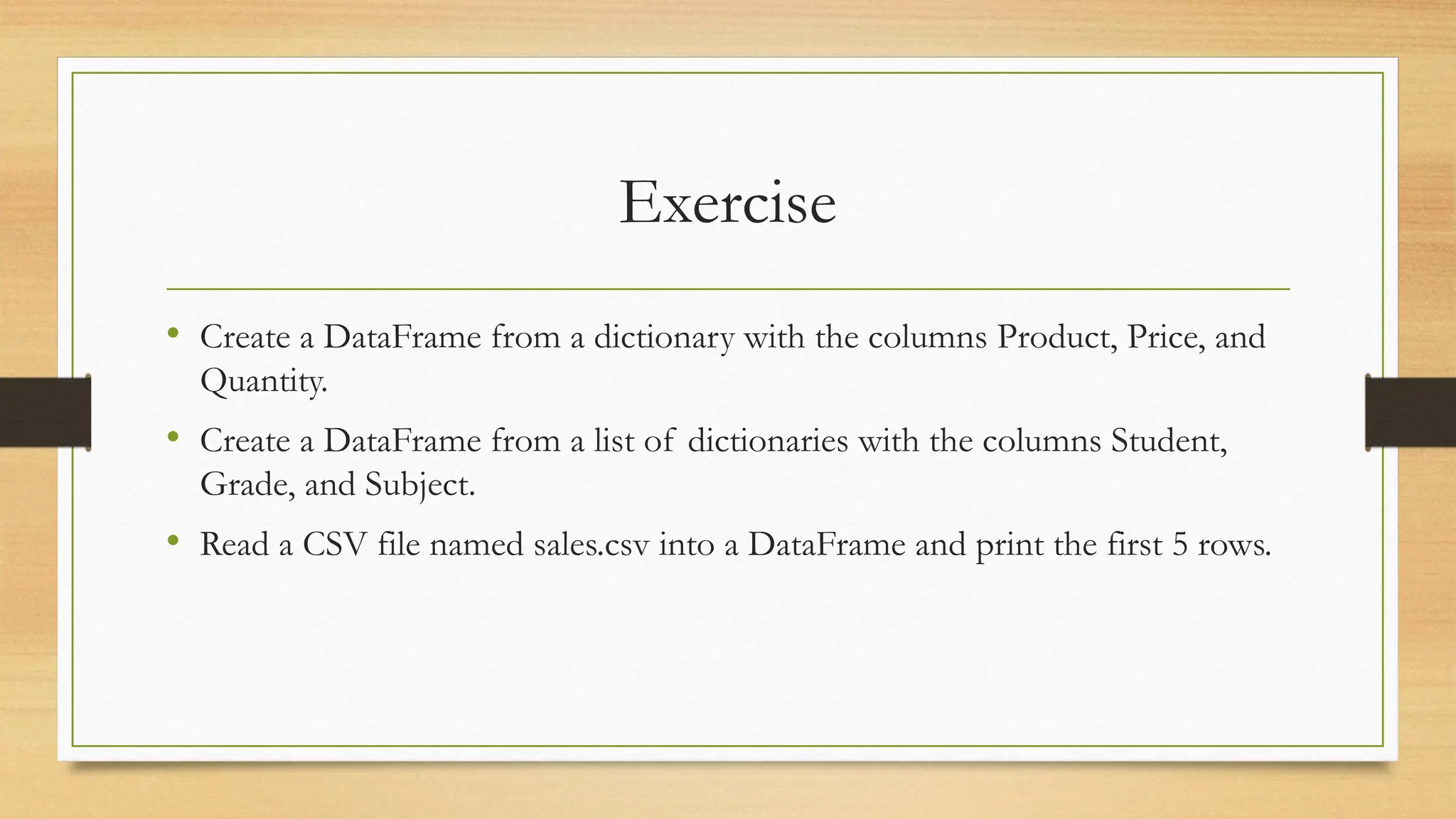 Exercise
• Create a DataFrame from a dictionary with the columns Product, Price, and
Quantity.
• Create a DataFrame from a list of dictionaries with the columns Student,
Grade, and Subject.
• Read a CSV file named sales.csv into a DataFrame and print the first 5 rows.
 