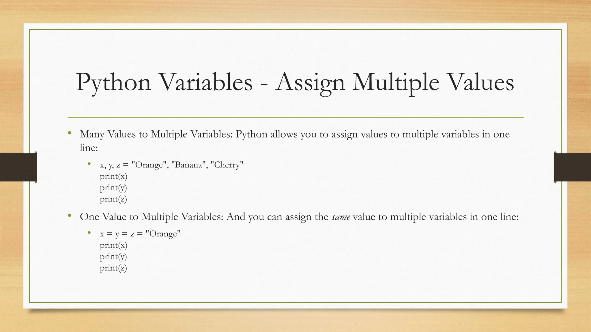 Python Variables - Assign Multiple Values
• Many Values to Multiple Variables: Python allows you to assign values to multiple variables in one
line:
• x, y, z = "Orange", "Banana", "Cherry"
print(x)
print(y)
print(z)
• One Value to Multiple Variables: And you can assign the same value to multiple variables in one line:
• x = y = z = "Orange"
print(x)
print(y)
print(z)
 