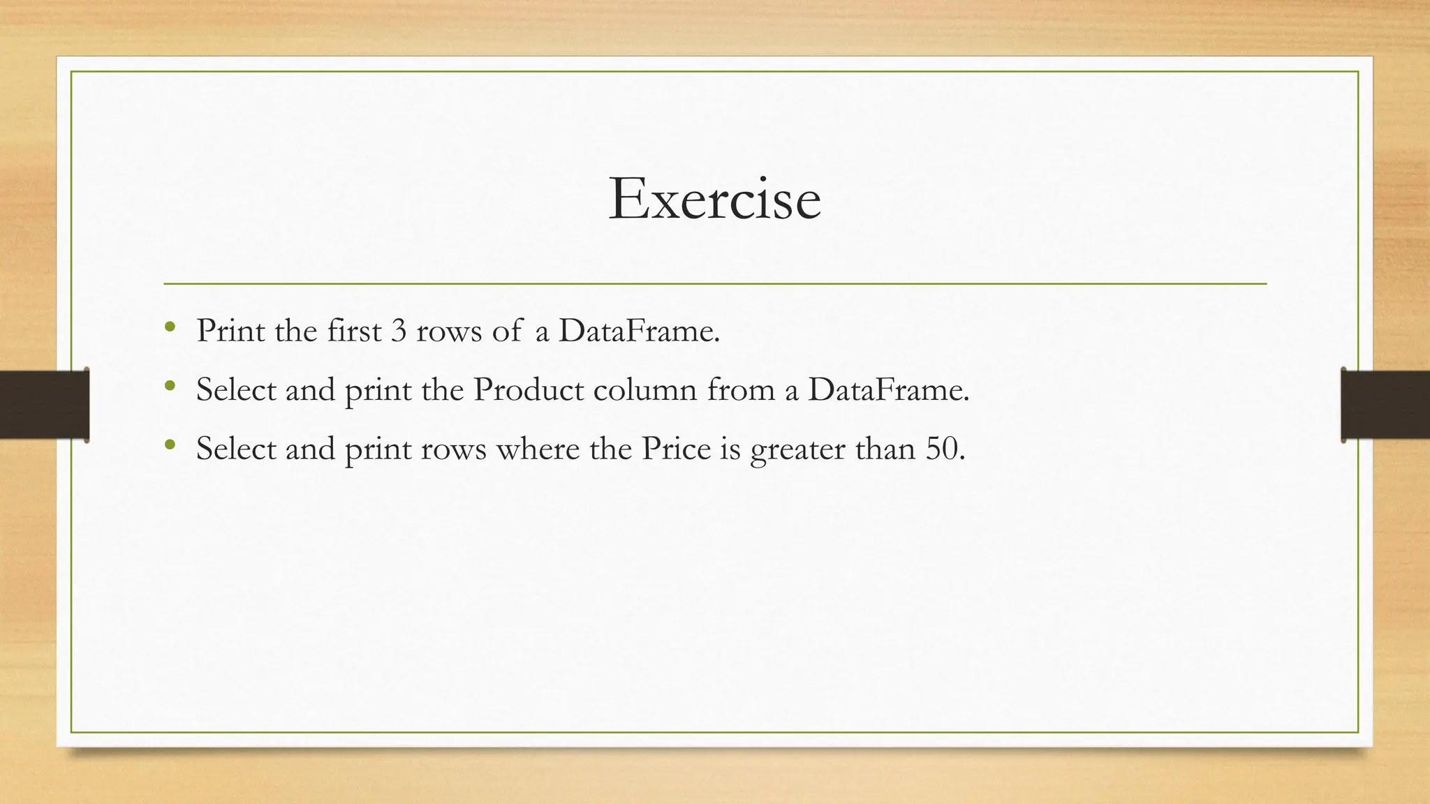 Exercise
• Print the first 3 rows of a DataFrame.
• Select and print the Product column from a DataFrame.
• Select and print rows where the Price is greater than 50.
 
