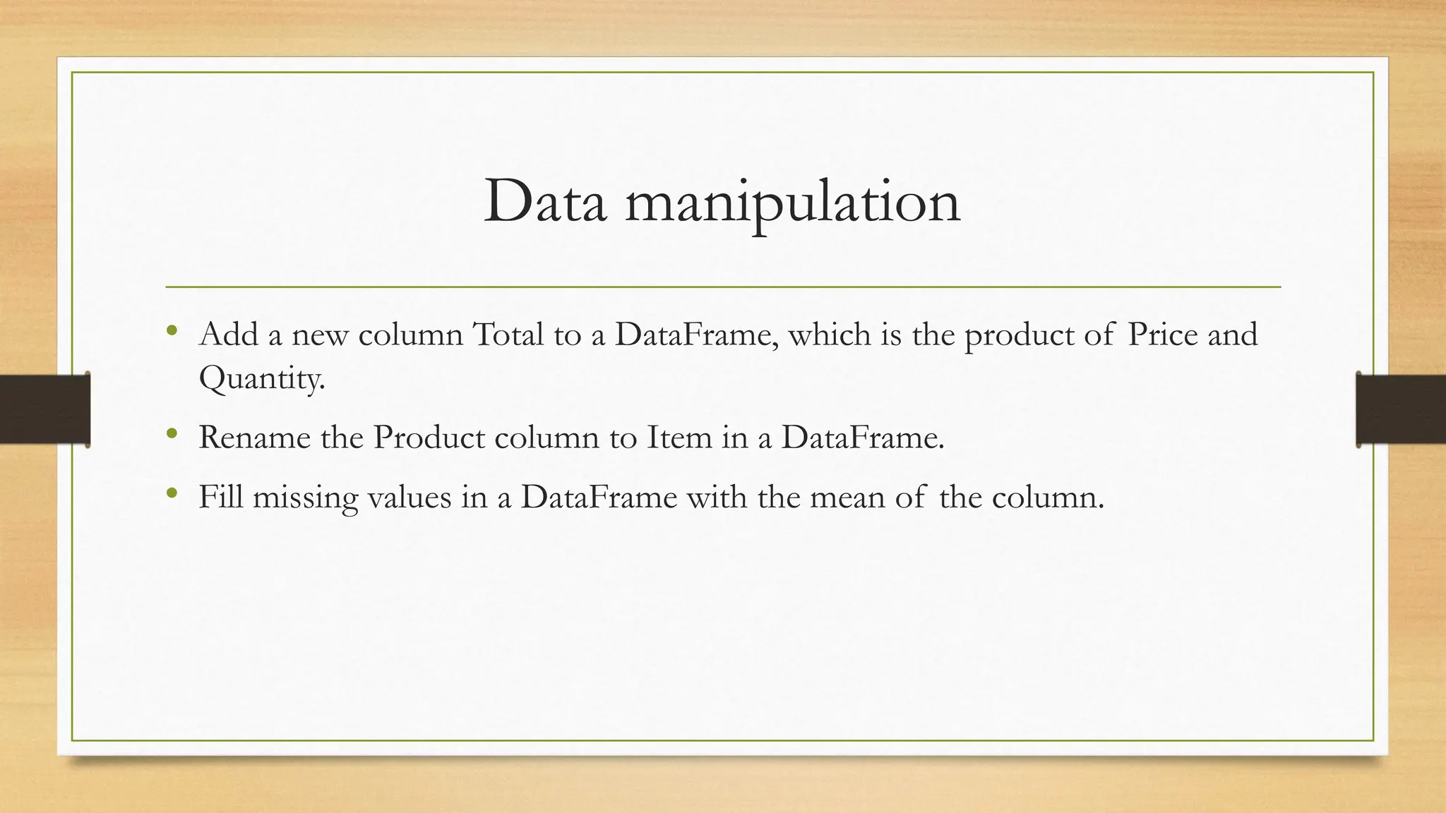 Data manipulation
• Add a new column Total to a DataFrame, which is the product of Price and
Quantity.
• Rename the Product column to Item in a DataFrame.
• Fill missing values in a DataFrame with the mean of the column.
 