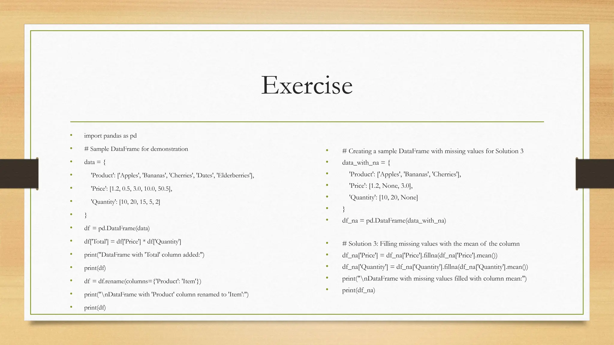 Exercise
• import pandas as pd
• # Sample DataFrame for demonstration
• data = {
• 'Product': ['Apples', 'Bananas', 'Cherries', 'Dates', 'Elderberries'],
• 'Price': [1.2, 0.5, 3.0, 10.0, 50.5],
• 'Quantity': [10, 20, 15, 5, 2]
• }
• df = pd.DataFrame(data)
• df['Total'] = df['Price'] * df['Quantity']
• print("DataFrame with 'Total' column added:")
• print(df)
• df = df.rename(columns={'Product': 'Item'})
• print("nDataFrame with 'Product' column renamed to 'Item':")
• print(df)
• # Creating a sample DataFrame with missing values for Solution 3
• data_with_na = {
• 'Product': ['Apples', 'Bananas', 'Cherries'],
• 'Price': [1.2, None, 3.0],
• 'Quantity': [10, 20, None]
• }
• df_na = pd.DataFrame(data_with_na)
• # Solution 3: Filling missing values with the mean of the column
• df_na['Price'] = df_na['Price'].fillna(df_na['Price'].mean())
• df_na['Quantity'] = df_na['Quantity'].fillna(df_na['Quantity'].mean())
• print("nDataFrame with missing values filled with column mean:")
• print(df_na)
 