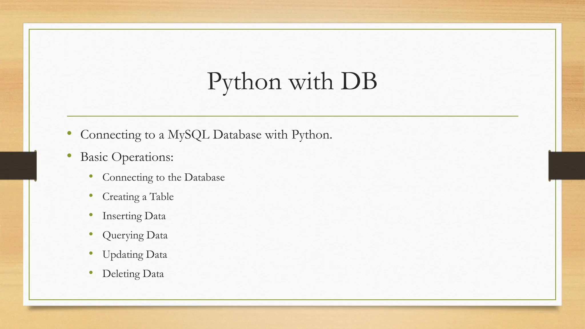 Python with DB
• Connecting to a MySQL Database with Python.
• Basic Operations:
• Connecting to the Database
• Creating a Table
• Inserting Data
• Querying Data
• Updating Data
• Deleting Data
 