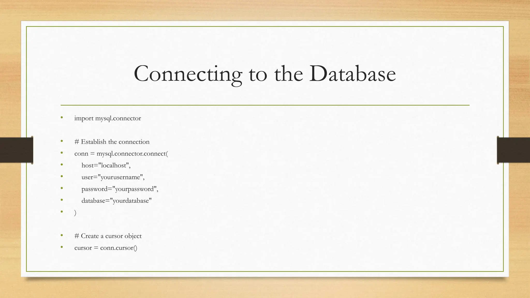 Connecting to the Database
• import mysql.connector
• # Establish the connection
• conn = mysql.connector.connect(
• host="localhost",
• user="yourusername",
• password="yourpassword",
• database="yourdatabase"
• )
• # Create a cursor object
• cursor = conn.cursor()
 