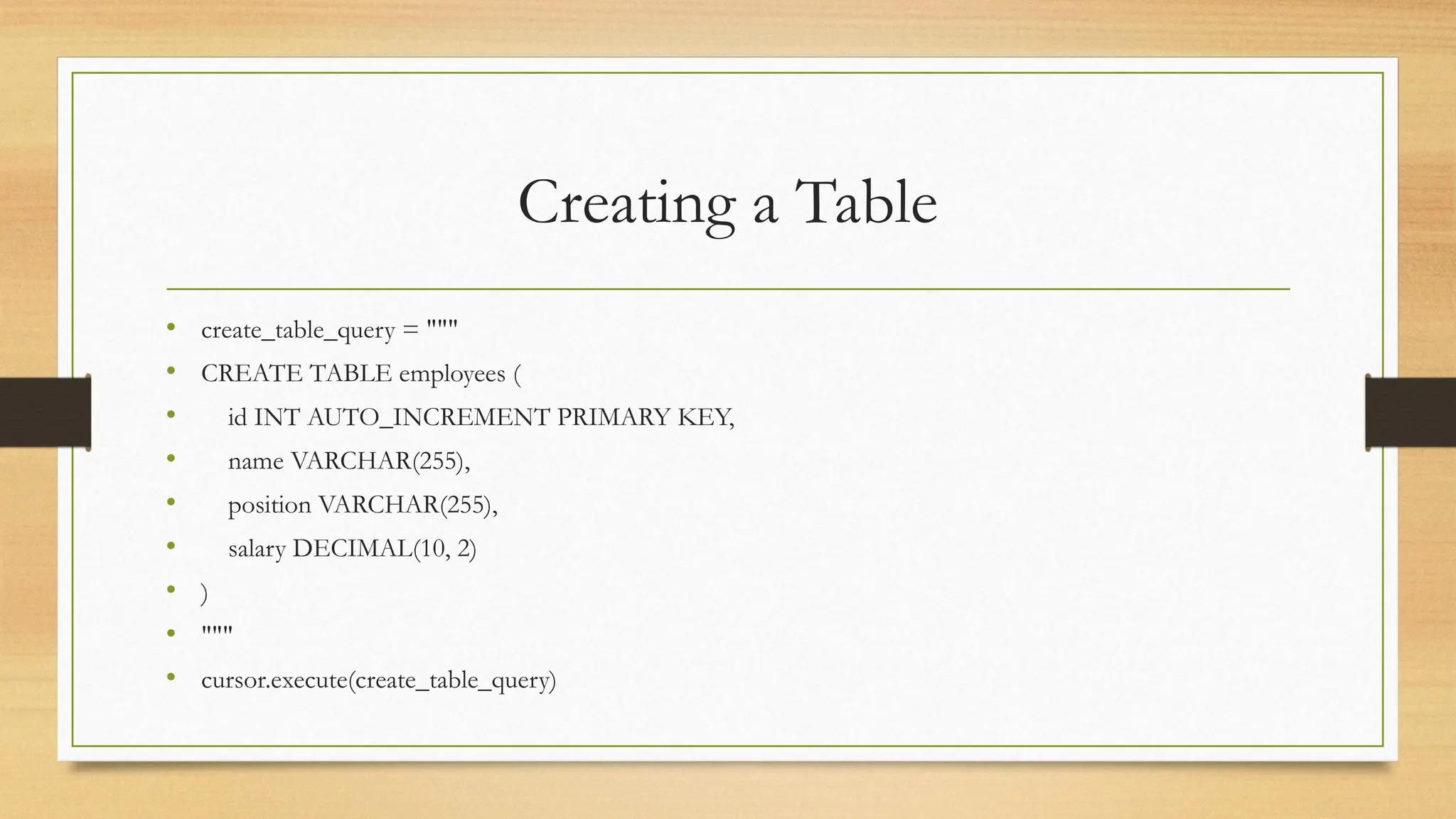 Creating a Table
• create_table_query = """
• CREATE TABLE employees (
• id INT AUTO_INCREMENT PRIMARY KEY,
• name VARCHAR(255),
• position VARCHAR(255),
• salary DECIMAL(10, 2)
• )
• """
• cursor.execute(create_table_query)
 