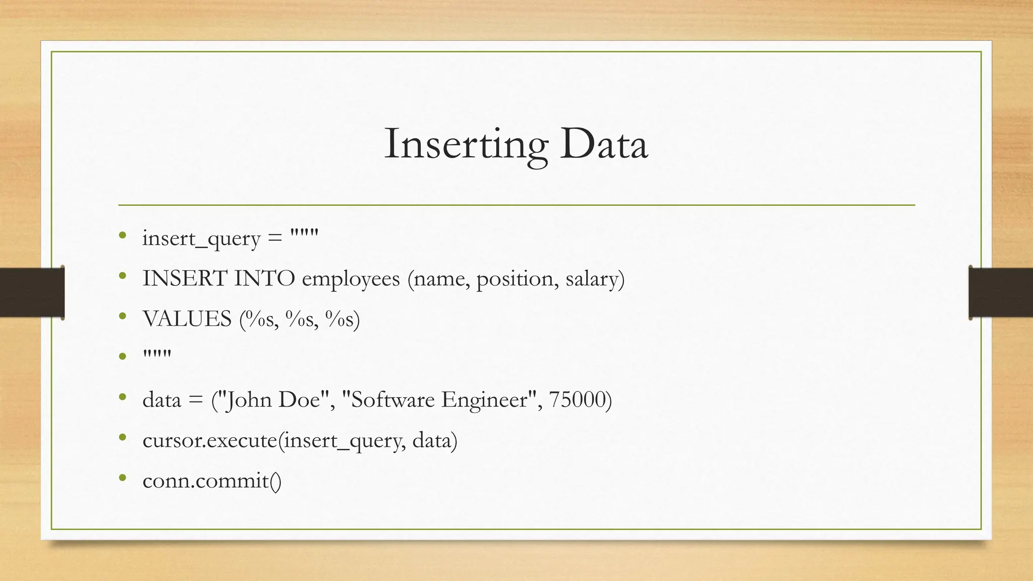 Inserting Data
• insert_query = """
• INSERT INTO employees (name, position, salary)
• VALUES (%s, %s, %s)
• """
• data = ("John Doe", "Software Engineer", 75000)
• cursor.execute(insert_query, data)
• conn.commit()
 