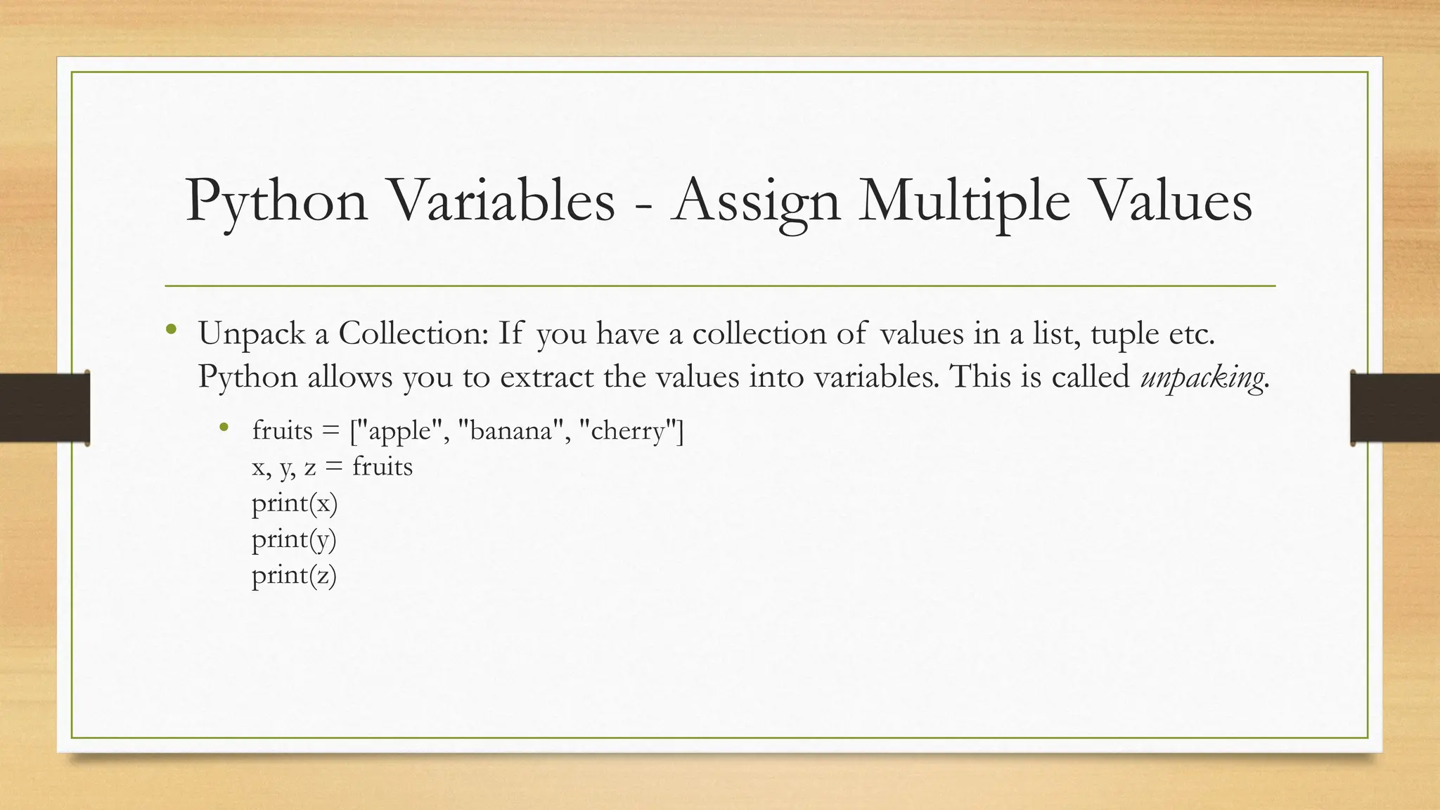 Python Variables - Assign Multiple Values
• Unpack a Collection: If you have a collection of values in a list, tuple etc.
Python allows you to extract the values into variables. This is called unpacking.
• fruits = ["apple", "banana", "cherry"]
x, y, z = fruits
print(x)
print(y)
print(z)
 