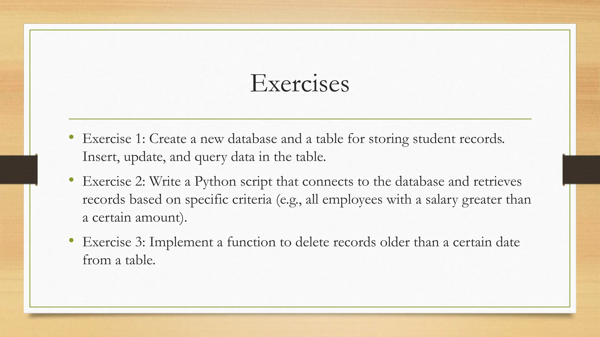 Exercises
• Exercise 1: Create a new database and a table for storing student records.
Insert, update, and query data in the table.
• Exercise 2: Write a Python script that connects to the database and retrieves
records based on specific criteria (e.g., all employees with a salary greater than
a certain amount).
• Exercise 3: Implement a function to delete records older than a certain date
from a table.
 