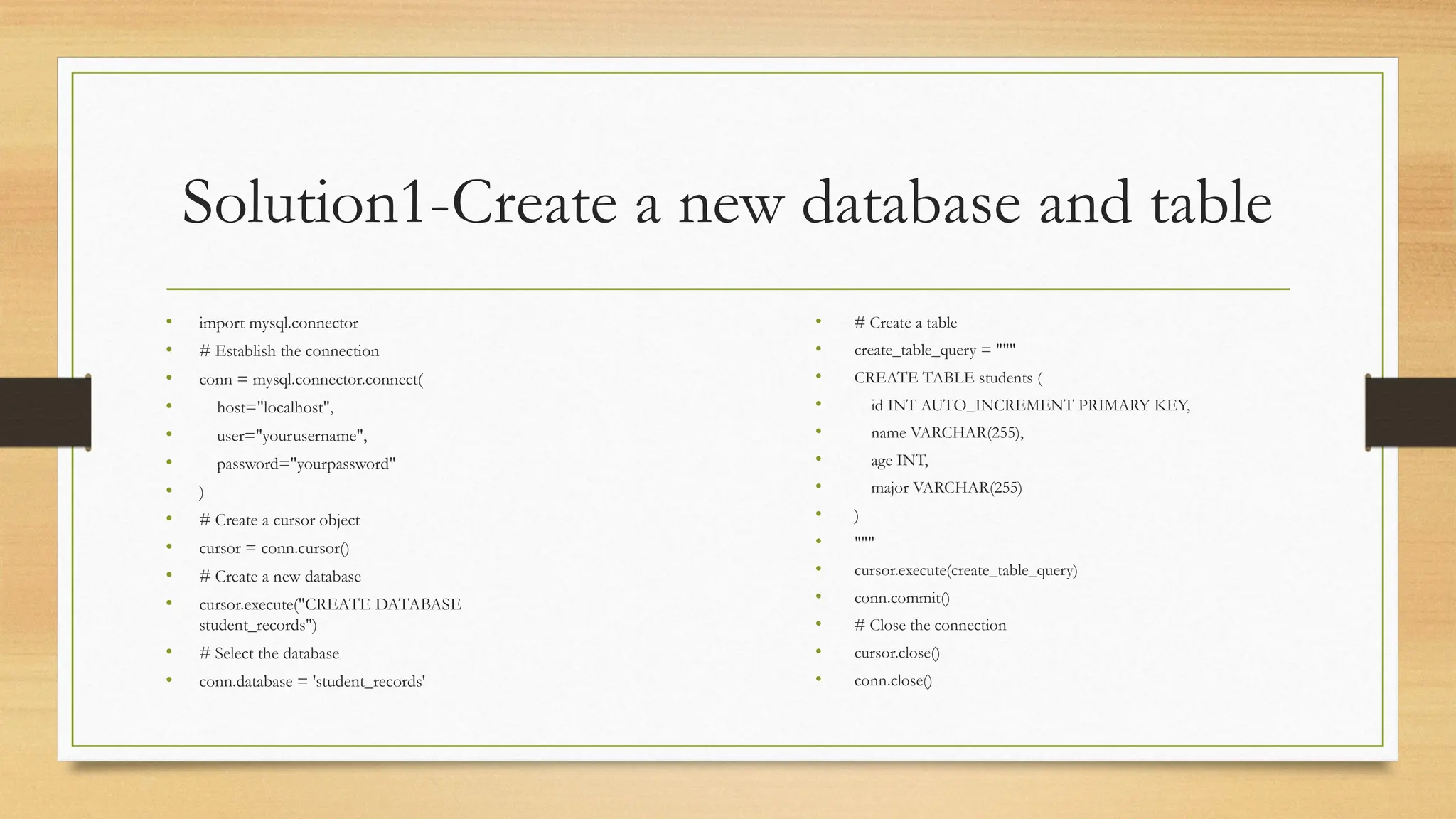 Solution1-Create a new database and table
• import mysql.connector
• # Establish the connection
• conn = mysql.connector.connect(
• host="localhost",
• user="yourusername",
• password="yourpassword"
• )
• # Create a cursor object
• cursor = conn.cursor()
• # Create a new database
• cursor.execute("CREATE DATABASE
student_records")
• # Select the database
• conn.database = 'student_records'
• # Create a table
• create_table_query = """
• CREATE TABLE students (
• id INT AUTO_INCREMENT PRIMARY KEY,
• name VARCHAR(255),
• age INT,
• major VARCHAR(255)
• )
• """
• cursor.execute(create_table_query)
• conn.commit()
• # Close the connection
• cursor.close()
• conn.close()
 