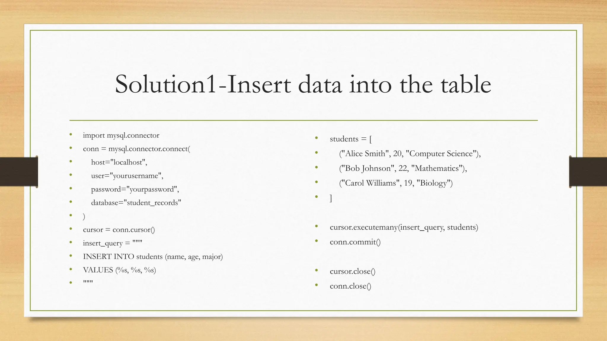 Solution1-Insert data into the table
• import mysql.connector
• conn = mysql.connector.connect(
• host="localhost",
• user="yourusername",
• password="yourpassword",
• database="student_records"
• )
• cursor = conn.cursor()
• insert_query = """
• INSERT INTO students (name, age, major)
• VALUES (%s, %s, %s)
• """
• students = [
• ("Alice Smith", 20, "Computer Science"),
• ("Bob Johnson", 22, "Mathematics"),
• ("Carol Williams", 19, "Biology")
• ]
• cursor.executemany(insert_query, students)
• conn.commit()
• cursor.close()
• conn.close()
 