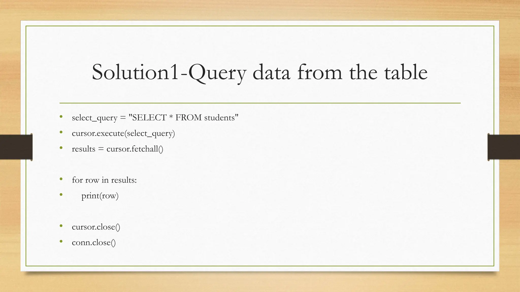 Solution1-Query data from the table
• select_query = "SELECT * FROM students"
• cursor.execute(select_query)
• results = cursor.fetchall()
• for row in results:
• print(row)
• cursor.close()
• conn.close()
 