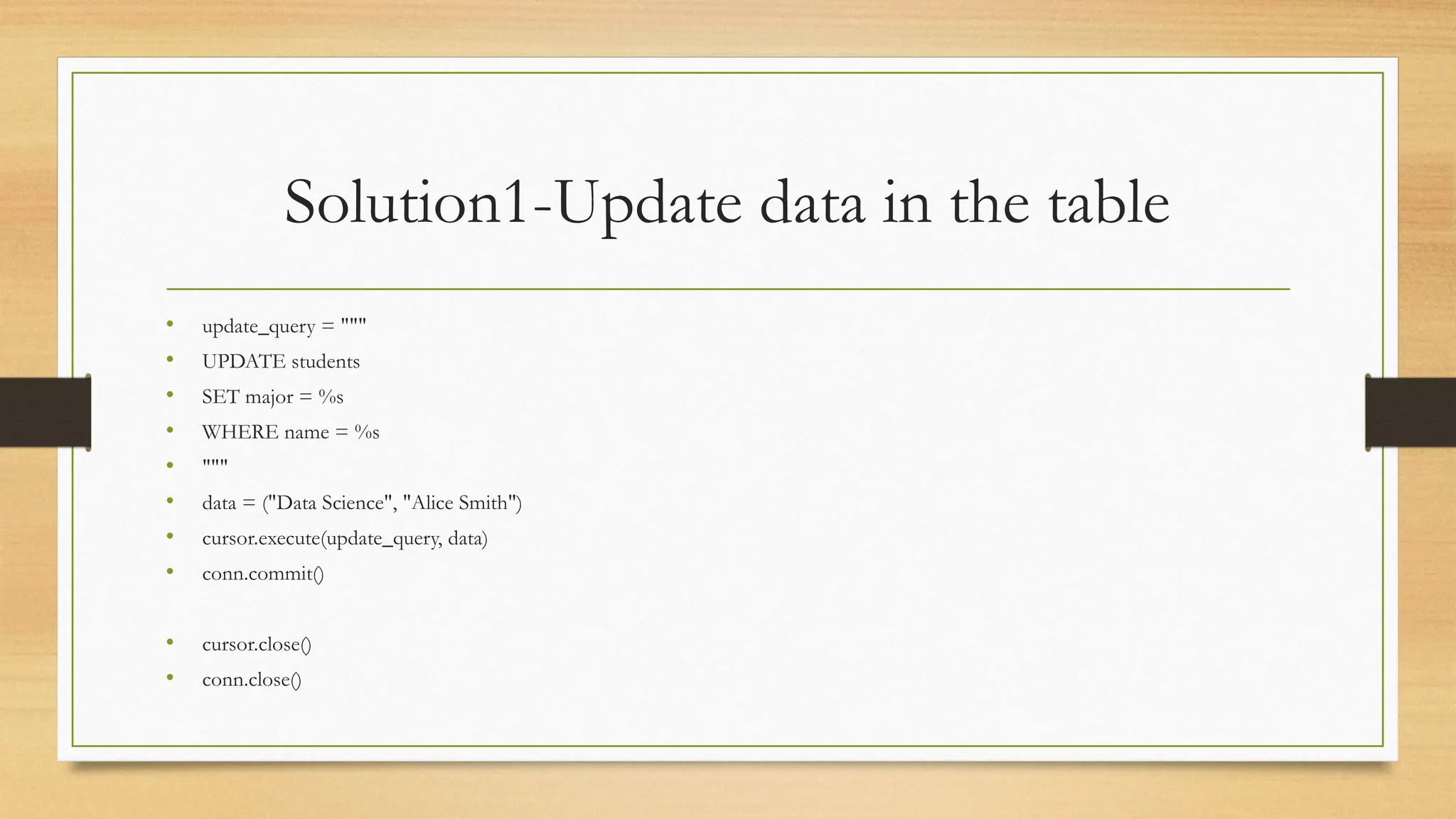 Solution1-Update data in the table
• update_query = """
• UPDATE students
• SET major = %s
• WHERE name = %s
• """
• data = ("Data Science", "Alice Smith")
• cursor.execute(update_query, data)
• conn.commit()
• cursor.close()
• conn.close()
 
