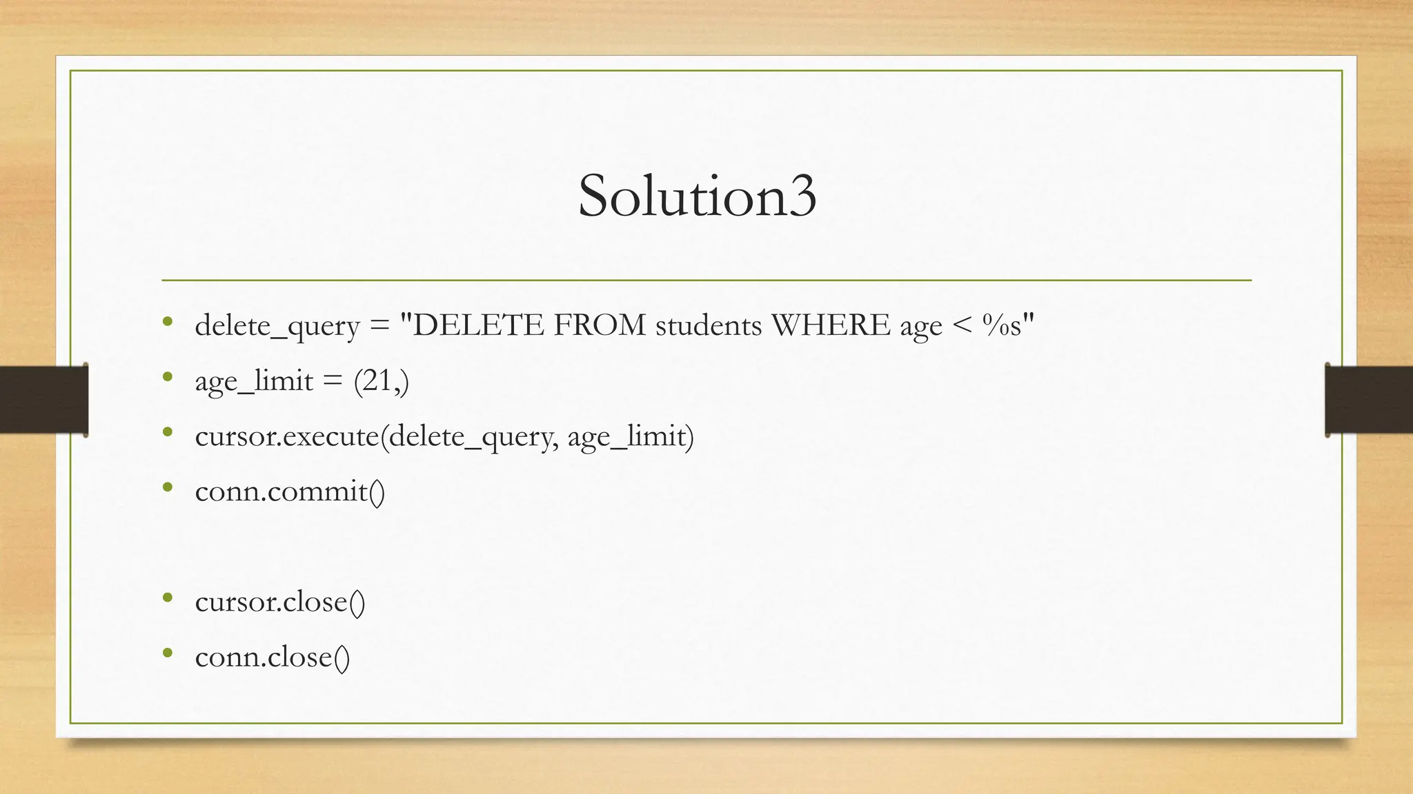 Solution3
• delete_query = "DELETE FROM students WHERE age < %s"
• age_limit = (21,)
• cursor.execute(delete_query, age_limit)
• conn.commit()
• cursor.close()
• conn.close()
 