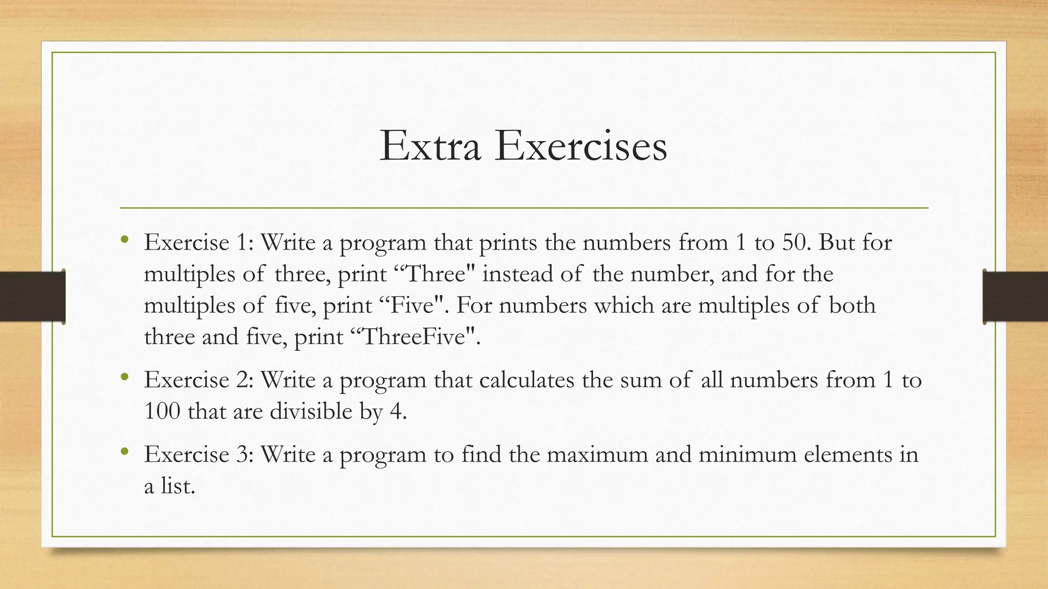 Extra Exercises
• Exercise 1: Write a program that prints the numbers from 1 to 50. But for
multiples of three, print “Three" instead of the number, and for the
multiples of five, print “Five". For numbers which are multiples of both
three and five, print “ThreeFive".
• Exercise 2: Write a program that calculates the sum of all numbers from 1 to
100 that are divisible by 4.
• Exercise 3: Write a program to find the maximum and minimum elements in
a list.
 
