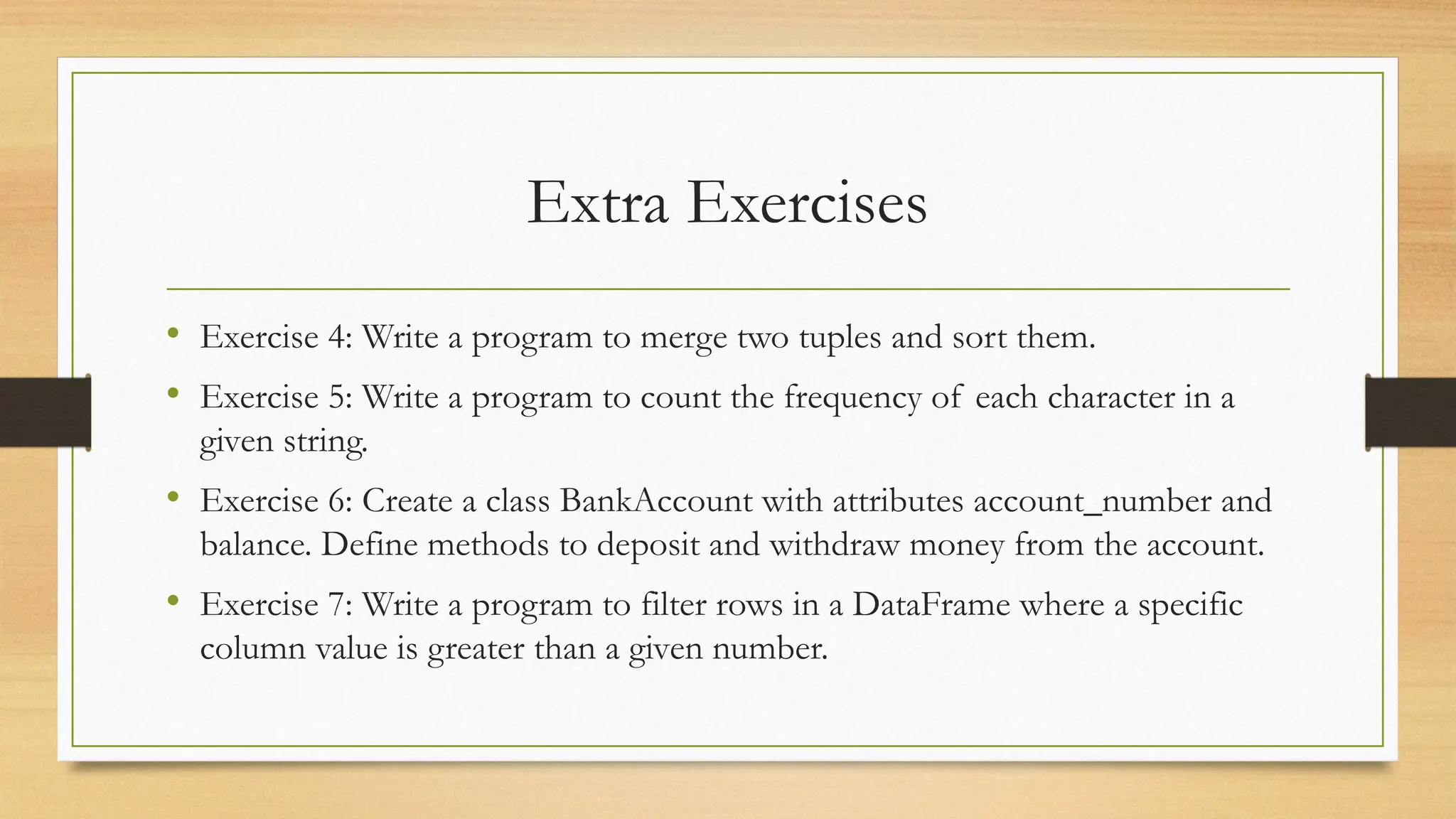 Extra Exercises
• Exercise 4: Write a program to merge two tuples and sort them.
• Exercise 5: Write a program to count the frequency of each character in a
given string.
• Exercise 6: Create a class BankAccount with attributes account_number and
balance. Define methods to deposit and withdraw money from the account.
• Exercise 7: Write a program to filter rows in a DataFrame where a specific
column value is greater than a given number.
 