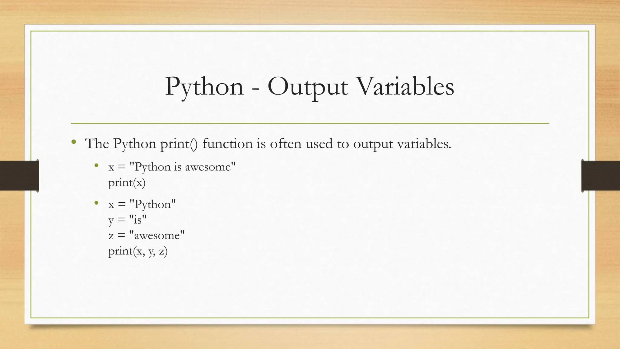 Python - Output Variables
• The Python print() function is often used to output variables.
• x = "Python is awesome"
print(x)
• x = "Python"
y = "is"
z = "awesome"
print(x, y, z)
 