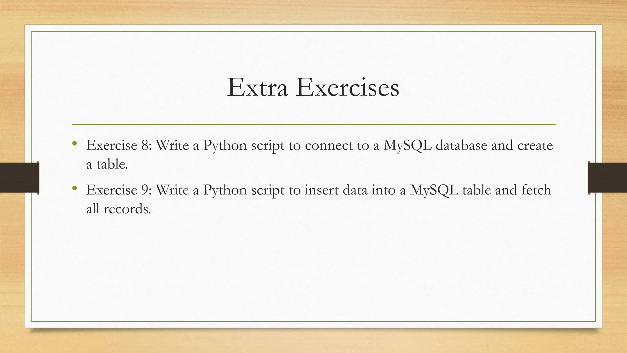 Extra Exercises
• Exercise 8: Write a Python script to connect to a MySQL database and create
a table.
• Exercise 9: Write a Python script to insert data into a MySQL table and fetch
all records.
 