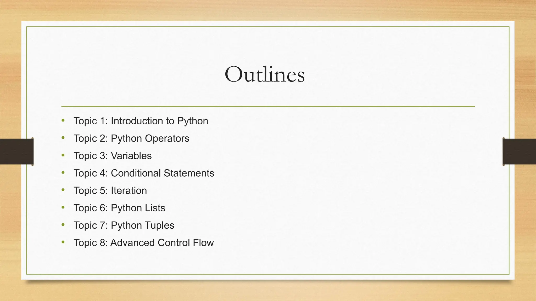 Outlines
• Topic 1: Introduction to Python
• Topic 2: Python Operators
• Topic 3: Variables
• Topic 4: Conditional Statements
• Topic 5: Iteration
• Topic 6: Python Lists
• Topic 7: Python Tuples
• Topic 8: Advanced Control Flow
 