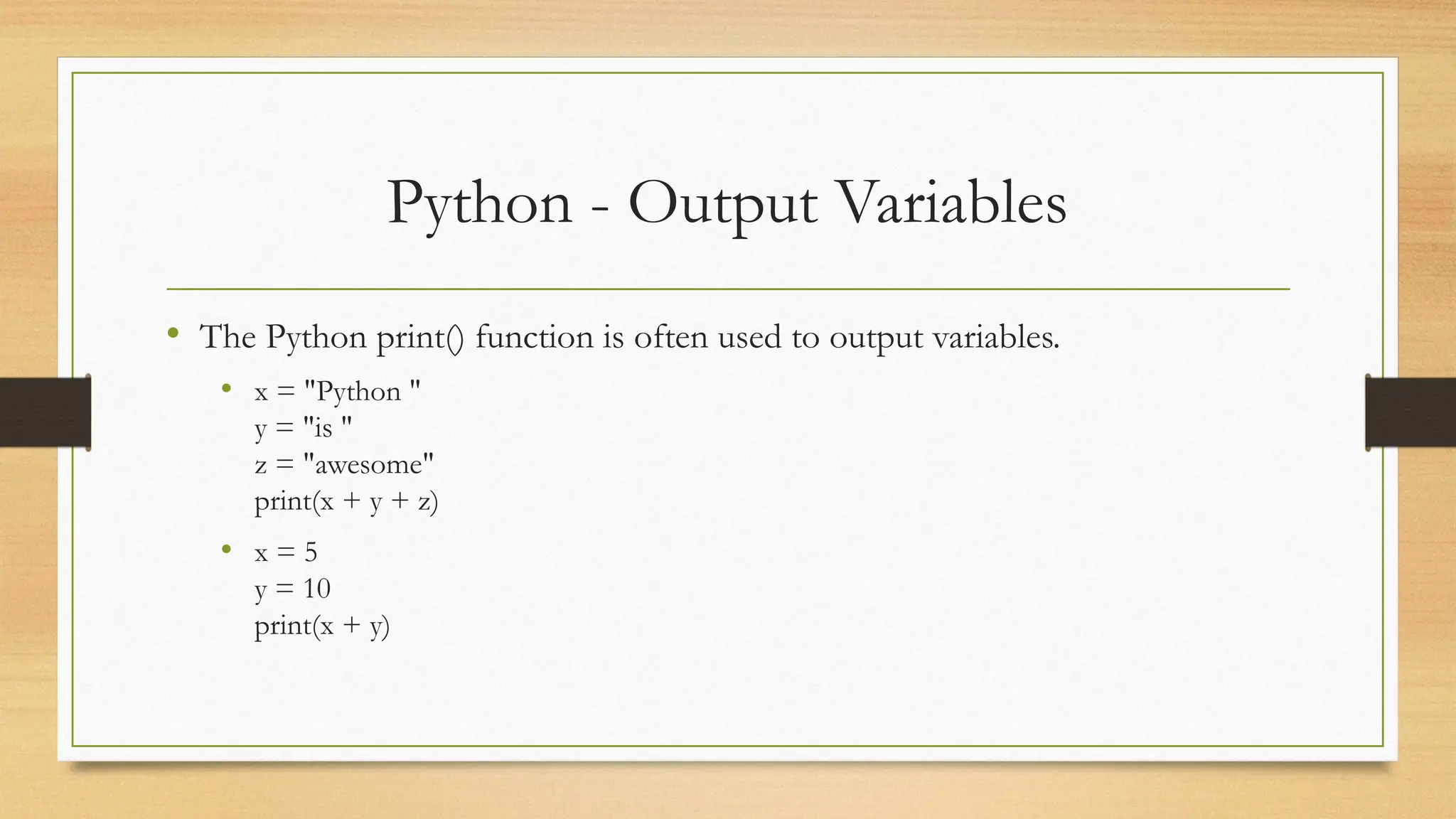 Python - Output Variables
• The Python print() function is often used to output variables.
• x = "Python "
y = "is "
z = "awesome"
print(x + y + z)
• x = 5
y = 10
print(x + y)
 
