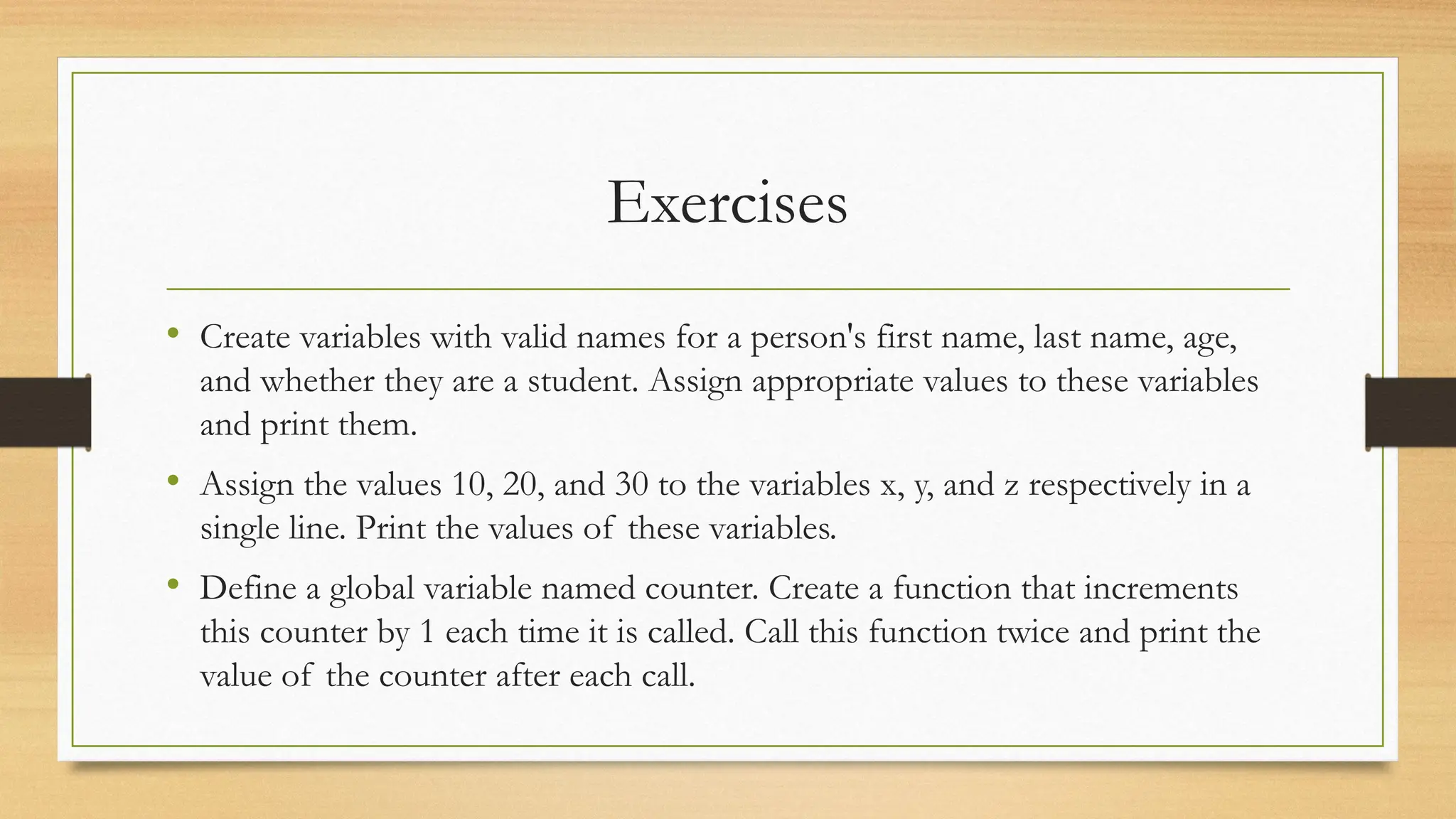 Exercises
• Create variables with valid names for a person's first name, last name, age,
and whether they are a student. Assign appropriate values to these variables
and print them.
• Assign the values 10, 20, and 30 to the variables x, y, and z respectively in a
single line. Print the values of these variables.
• Define a global variable named counter. Create a function that increments
this counter by 1 each time it is called. Call this function twice and print the
value of the counter after each call.
 