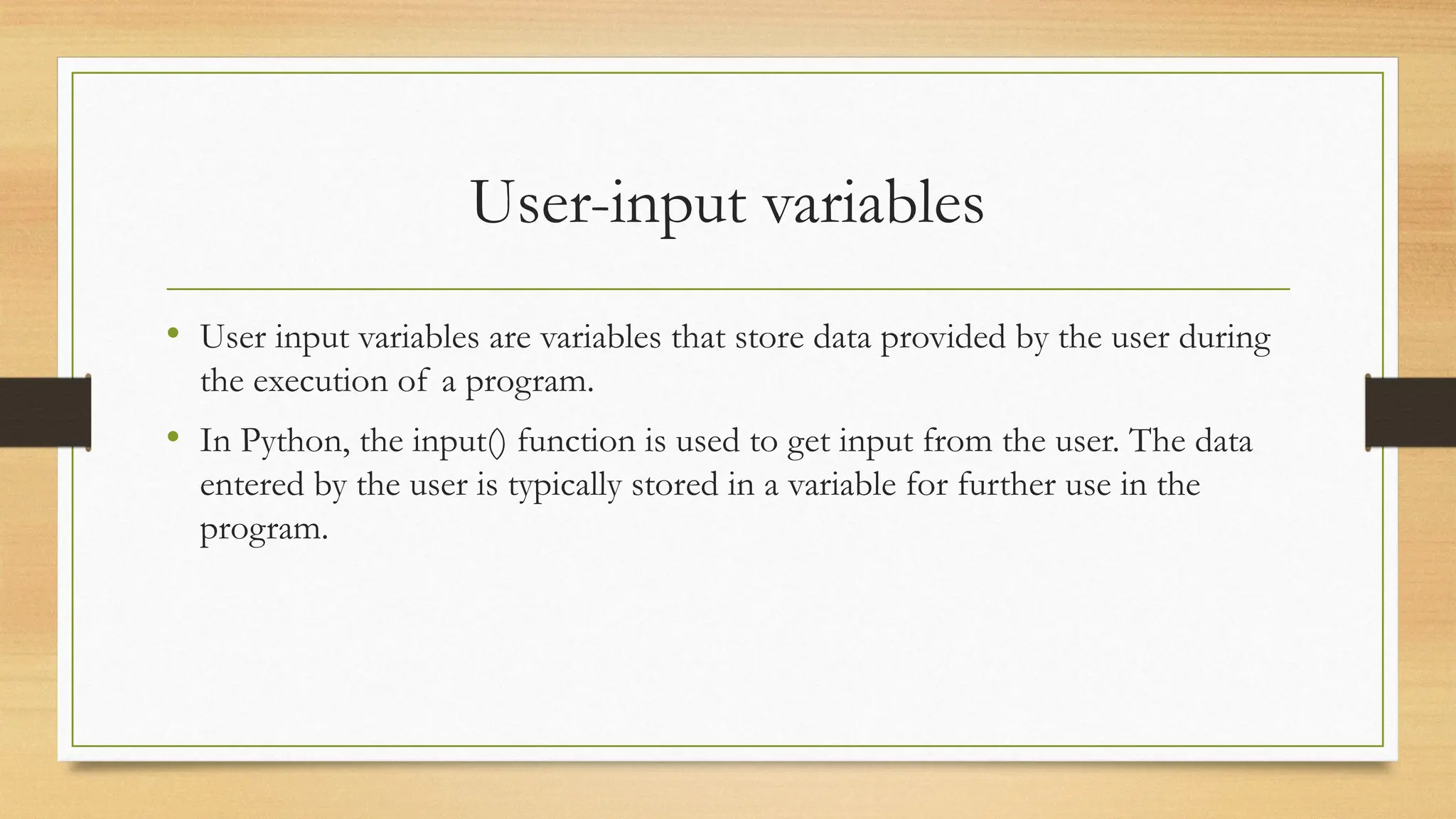 User-input variables
• User input variables are variables that store data provided by the user during
the execution of a program.
• In Python, the input() function is used to get input from the user. The data
entered by the user is typically stored in a variable for further use in the
program.
 