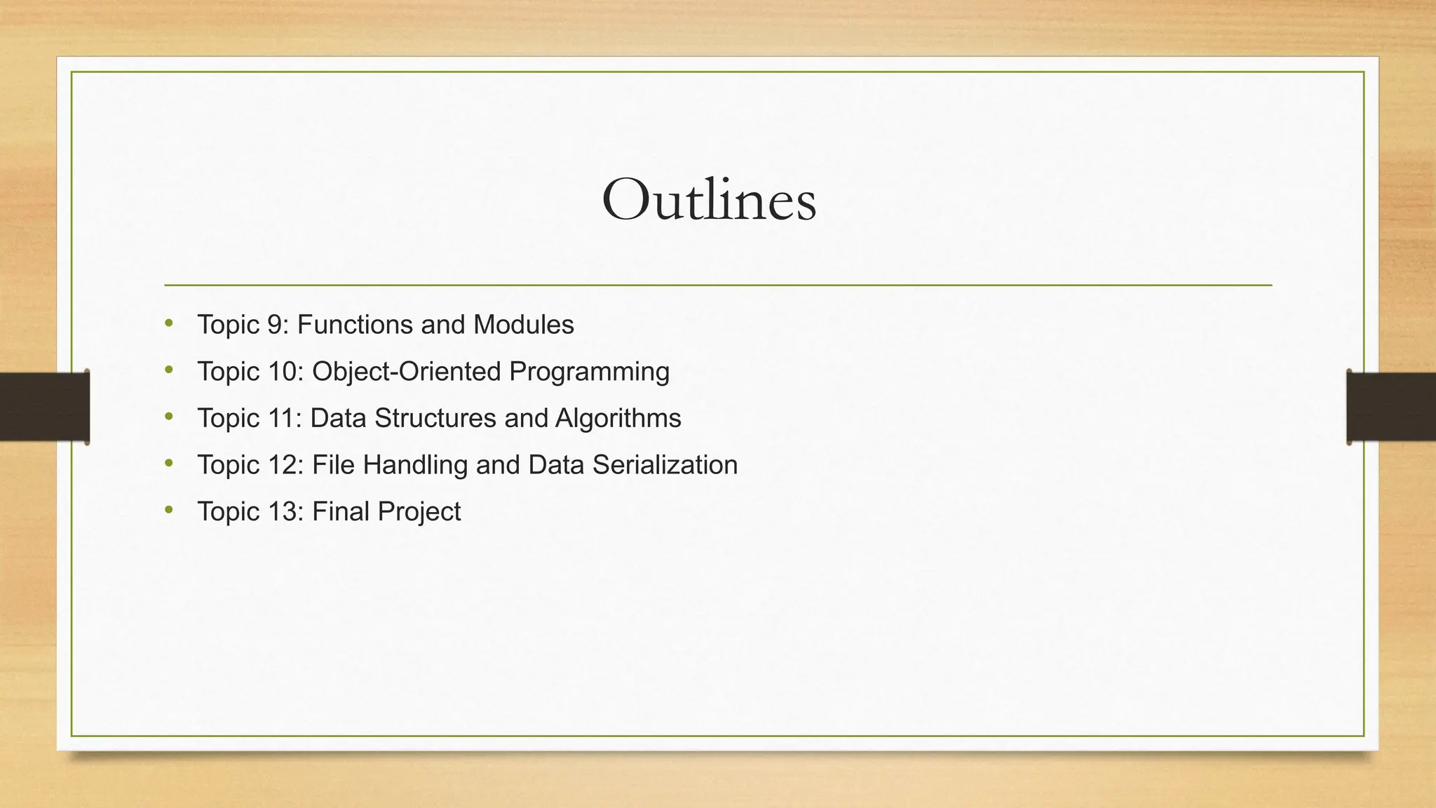 Outlines
• Topic 9: Functions and Modules
• Topic 10: Object-Oriented Programming
• Topic 11: Data Structures and Algorithms
• Topic 12: File Handling and Data Serialization
• Topic 13: Final Project
 