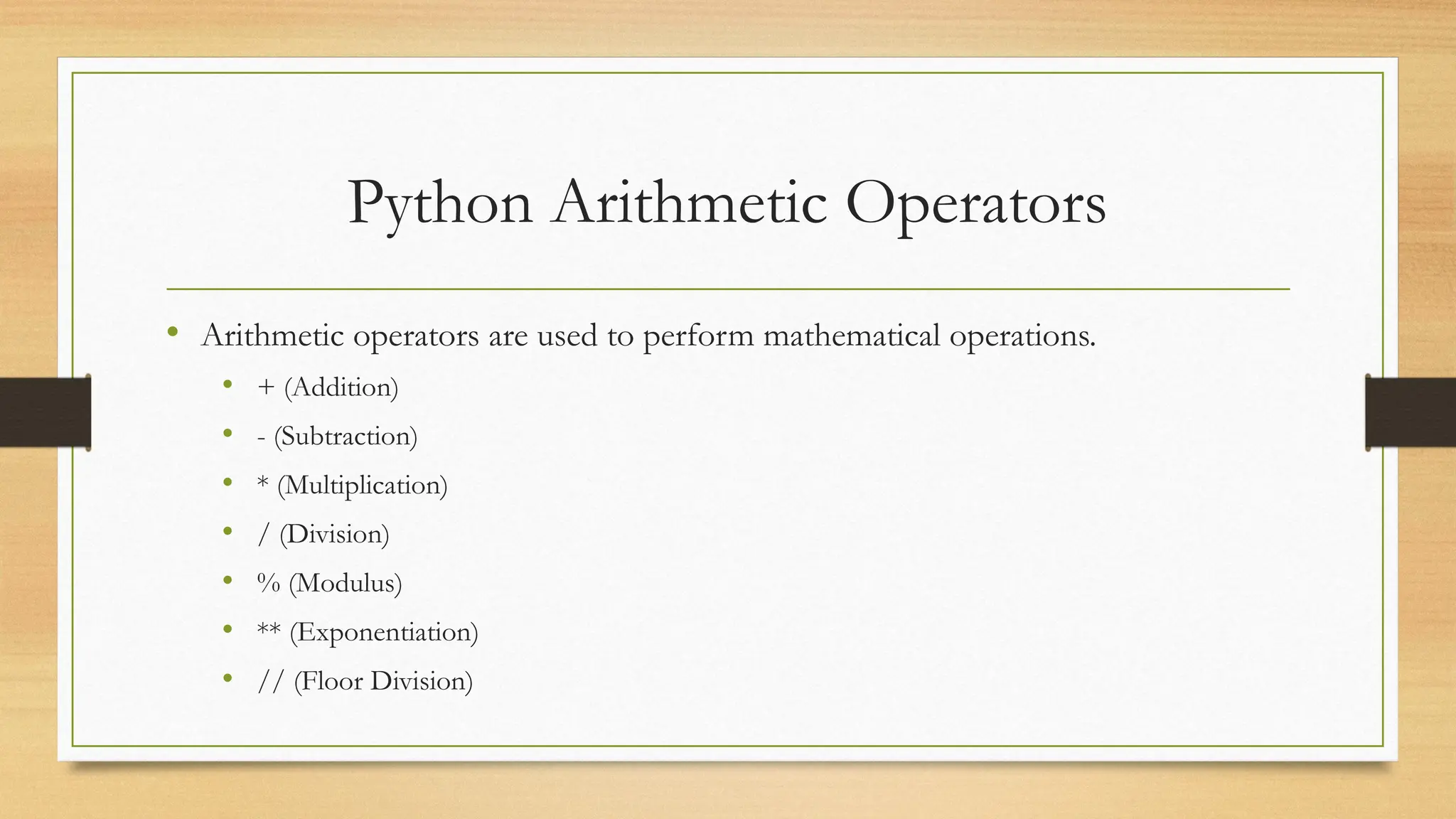 Python Arithmetic Operators
• Arithmetic operators are used to perform mathematical operations.
• + (Addition)
• - (Subtraction)
• * (Multiplication)
• / (Division)
• % (Modulus)
• ** (Exponentiation)
• // (Floor Division)
 