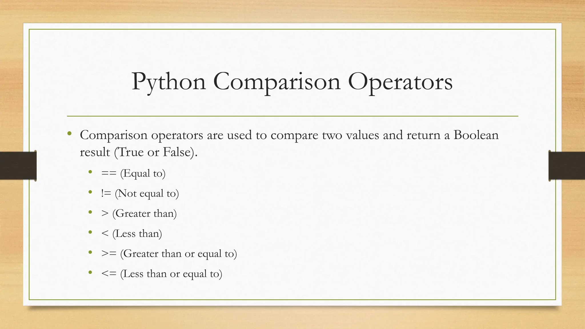 Python Comparison Operators
• Comparison operators are used to compare two values and return a Boolean
result (True or False).
• == (Equal to)
• != (Not equal to)
• > (Greater than)
• < (Less than)
• >= (Greater than or equal to)
• <= (Less than or equal to)
 