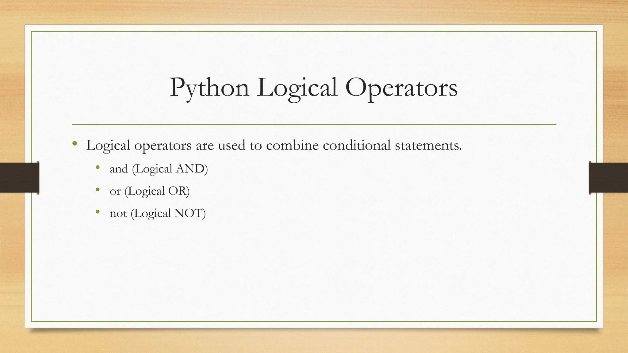Python Logical Operators
• Logical operators are used to combine conditional statements.
• and (Logical AND)
• or (Logical OR)
• not (Logical NOT)
 