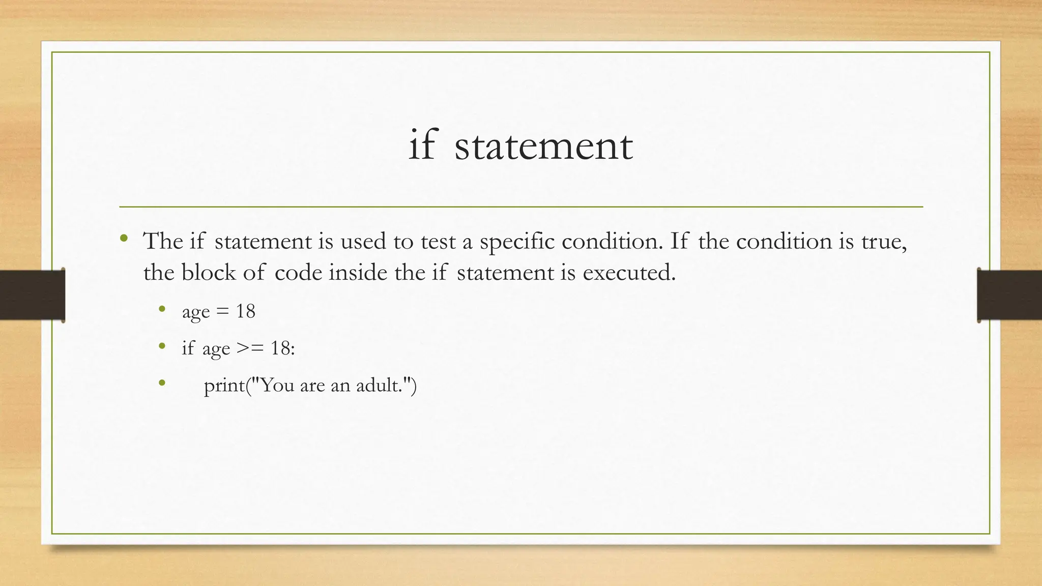 if statement
• The if statement is used to test a specific condition. If the condition is true,
the block of code inside the if statement is executed.
• age = 18
• if age >= 18:
• print("You are an adult.")
 