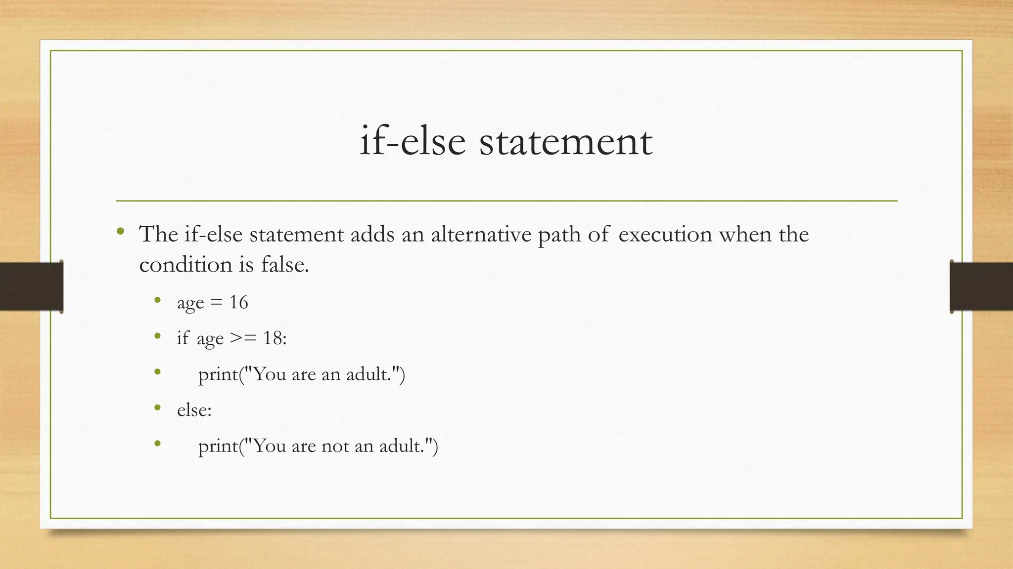 if-else statement
• The if-else statement adds an alternative path of execution when the
condition is false.
• age = 16
• if age >= 18:
• print("You are an adult.")
• else:
• print("You are not an adult.")
 