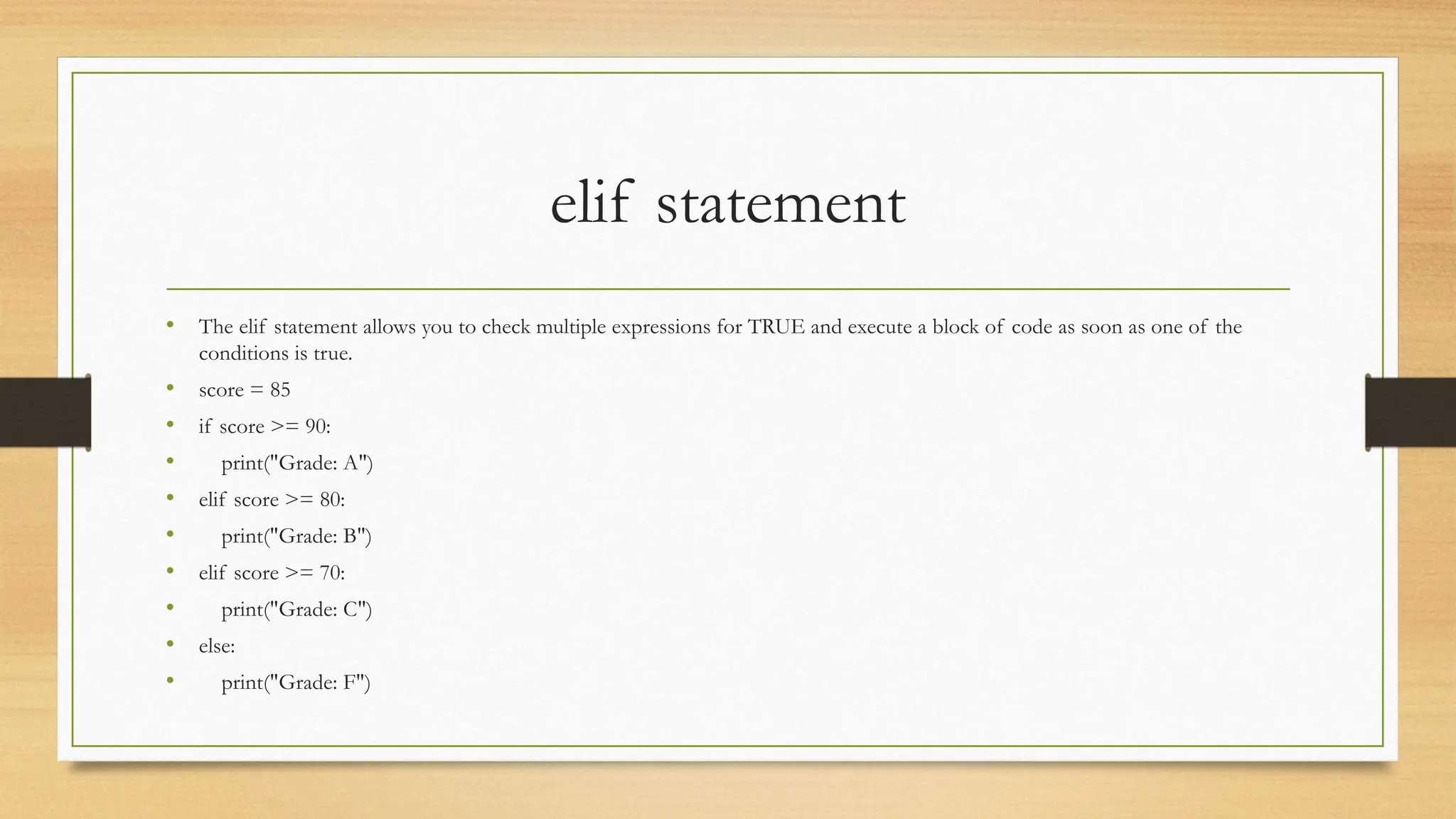 elif statement
• The elif statement allows you to check multiple expressions for TRUE and execute a block of code as soon as one of the
conditions is true.
• score = 85
• if score >= 90:
• print("Grade: A")
• elif score >= 80:
• print("Grade: B")
• elif score >= 70:
• print("Grade: C")
• else:
• print("Grade: F")
 
